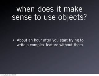 when does it make
                   sense to use objects?

                   •         About an hour after you start trying to
                             write a complex feature without them.




Sunday, September 13, 2009
 