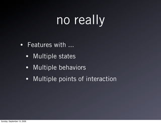 no really
                   •         Features with ...
                         •     Multiple states
                         •     Multiple behaviors
                         •     Multiple points of interaction




Sunday, September 13, 2009
 