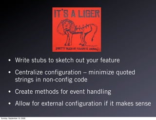 •       Write stubs to sketch out your feature
       •       Centralize configuration – minimize quoted
               strings in non-config code
       •       Create methods for event handling
       •       Allow for external configuration if it makes sense

Sunday, September 13, 2009
 