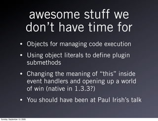 awesome stuff we
                         don’t have time for
                   •         Objects for managing code execution
                   •         Using object literals to define plugin
                             submethods
                   •         Changing the meaning of “this” inside
                             event handlers and opening up a world
                             of win (native in 1.3.3?)
                   •         You should have been at Paul Irish’s talk

Sunday, September 13, 2009
 