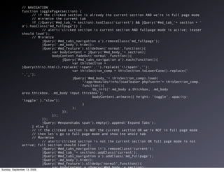 // NAVIGATION
              function togglePage(section) {
                       // if the clicked section is already the current section AND we're in full page mode
                       // minimize the current tab
                       if (jQuery('#md_tab_'+ section).hasClass('current') && jQuery('#md_tab_'+ section + '
              a').hasClass('md_fullpage')) {
                            // alert('clicked section is current section AND fullpage mode is active; teaser
              should load');
                       // Minimize
                            jQuery('#md_tabs_navigation a').removeClass('md_fullpage');
                            jQuery('.md_body').hide();
                            jQuery('#md_feature').slideDown('normal',function(){
                                 var bodyContent = jQuery('#md_body_'+ section);
                                 bodyContent.fadeOut('normal',function(){
                                      jQuery('#md_tabs_navigation a').each(function(){
                                           var thisSection =
              jQuery(this).html().replace('<span<','').replace('</span<','');
                                           var thisSection_comp = thisSection.toLowerCase().replace('
              ','_');
                                           jQuery('#md_body_'+ thisSection_comp).load(
                                                '/app/modules/info/loadTeaser.php?sect='+ thisSection_comp,
                                                function(){
                                                     tb_init('.md_body a.thickbox, .md_body
              area.thickbox, .md_body input.thickbox');
                                                     bodyContent.animate({ height: 'toggle', opacity:
              'toggle' },"slow");
                                                }
                                           );
                                      });
                                 });
                            });
                            jQuery('#expandtabs span').empty().append('Expand Tabs');
                       } else {
                       // if the clicked section is NOT the current section OR we're NOT in full page mode
                       // then let's go to full page mode and show the whole tab
                       // Maximize
                            // alert('clicked section is not the current section OR full page mode is not
              active; full section should load');
                            jQuery('#md_tabs_navigation li').removeClass('current');
                            jQuery('#md_tab_'+ section).addClass('current');
                            jQuery('#md_tabs_navigation a').addClass('md_fullpage');
                            jQuery('.md_body').hide();
                            jQuery('#md_feature').slideUp('normal',function(){
                                 var bodyContent = jQuery('#md_body_'+ section);
Sunday, September 13, 2009
                                 bodyContent.fadeOut('normal',function(){
 