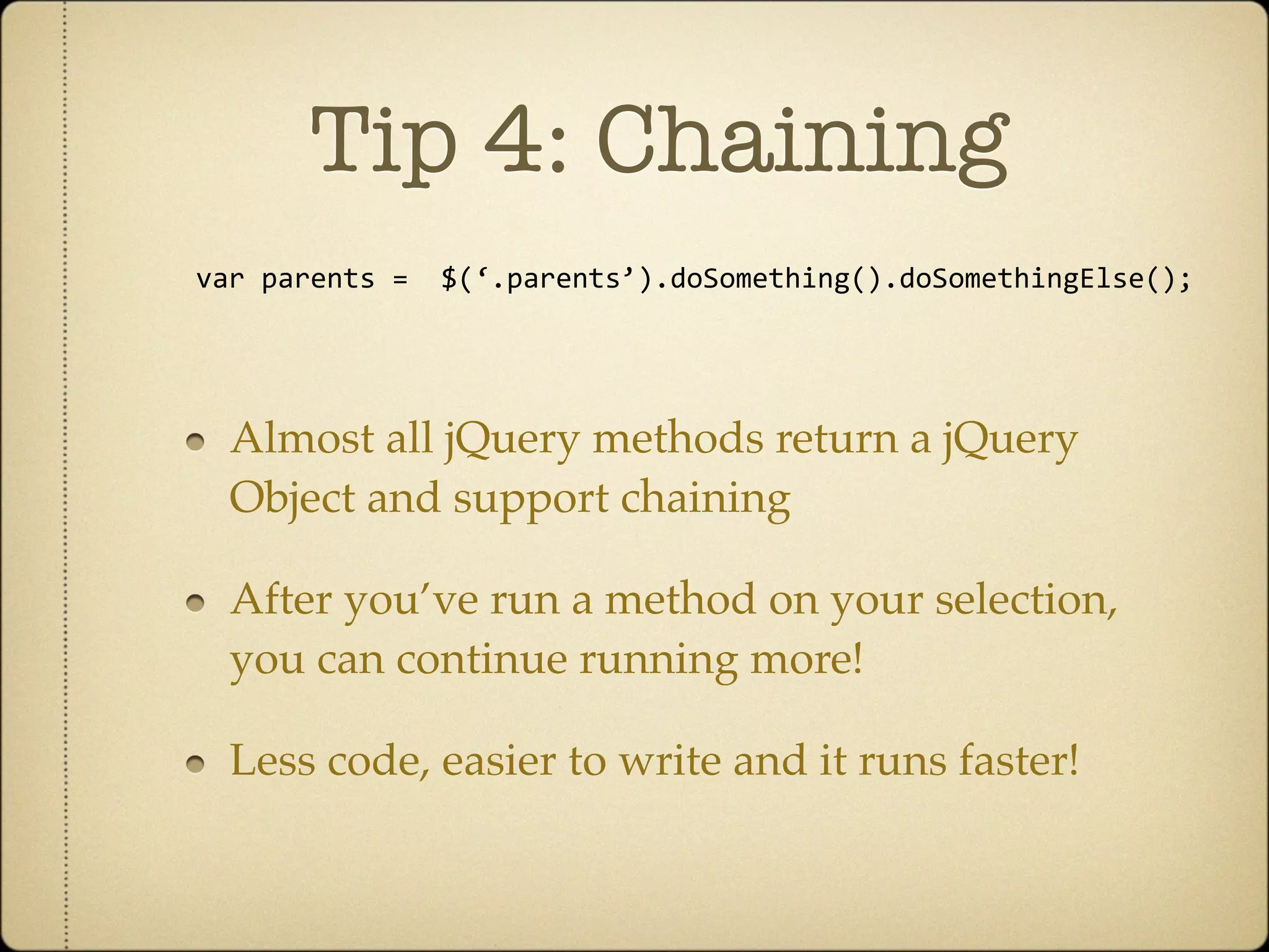Tip 4: Chaining
var parents =  $(‘.parents’).doSomething().doSomethingElse();




  Almost all jQuery methods return a jQuery
  Object and support chaining

  After you’ve run a method on your selection,
  you can continue running more!

  Less code, easier to write and it runs faster!
 