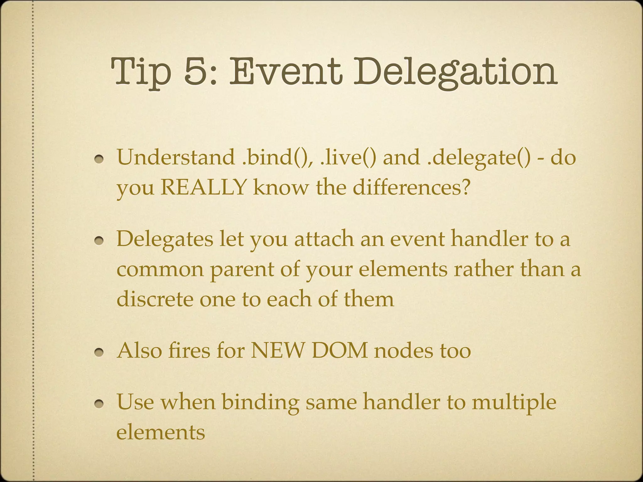 Tip 5: Event Delegation

Understand .bind(), .live() and .delegate() - do
you REALLY know the differences?

Delegates let you attach an event handler to a
common parent of your elements rather than a
discrete one to each of them

Also ﬁres for NEW DOM nodes too

Use when binding same handler to multiple
elements
 