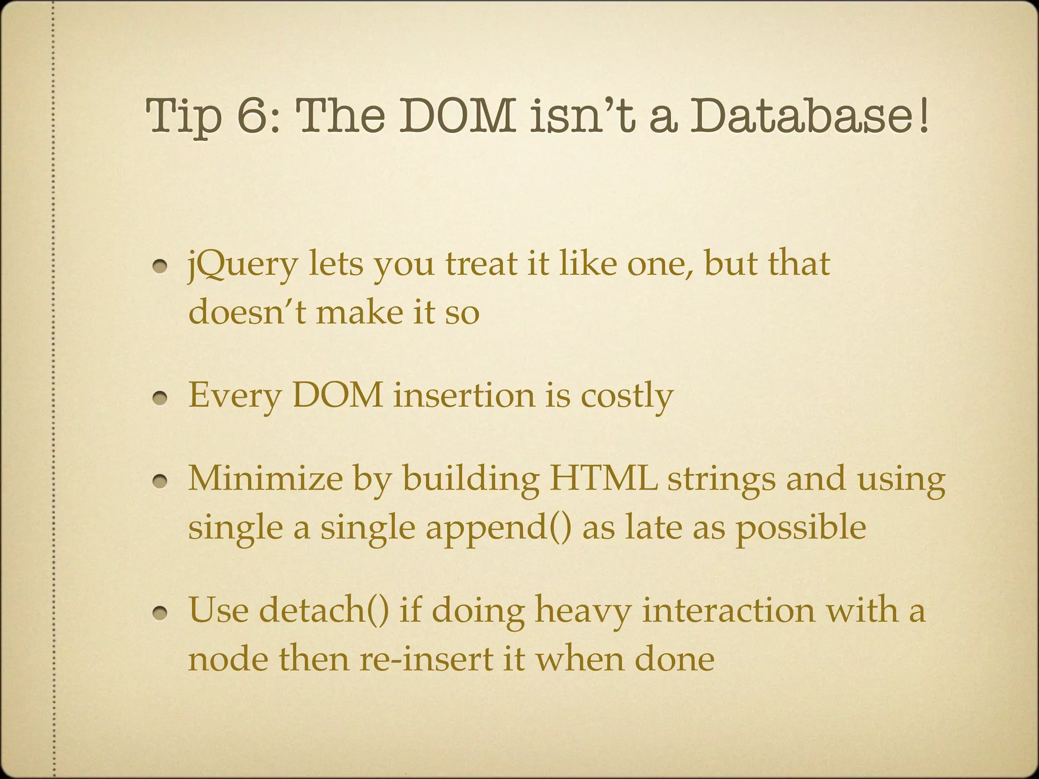 Tip 6: The DOM isn’t a Database!

 jQuery lets you treat it like one, but that
 doesn’t make it so

 Every DOM insertion is costly

 Minimize by building HTML strings and using
 single a single append() as late as possible

 Use detach() if doing heavy interaction with a
 node then re-insert it when done
 