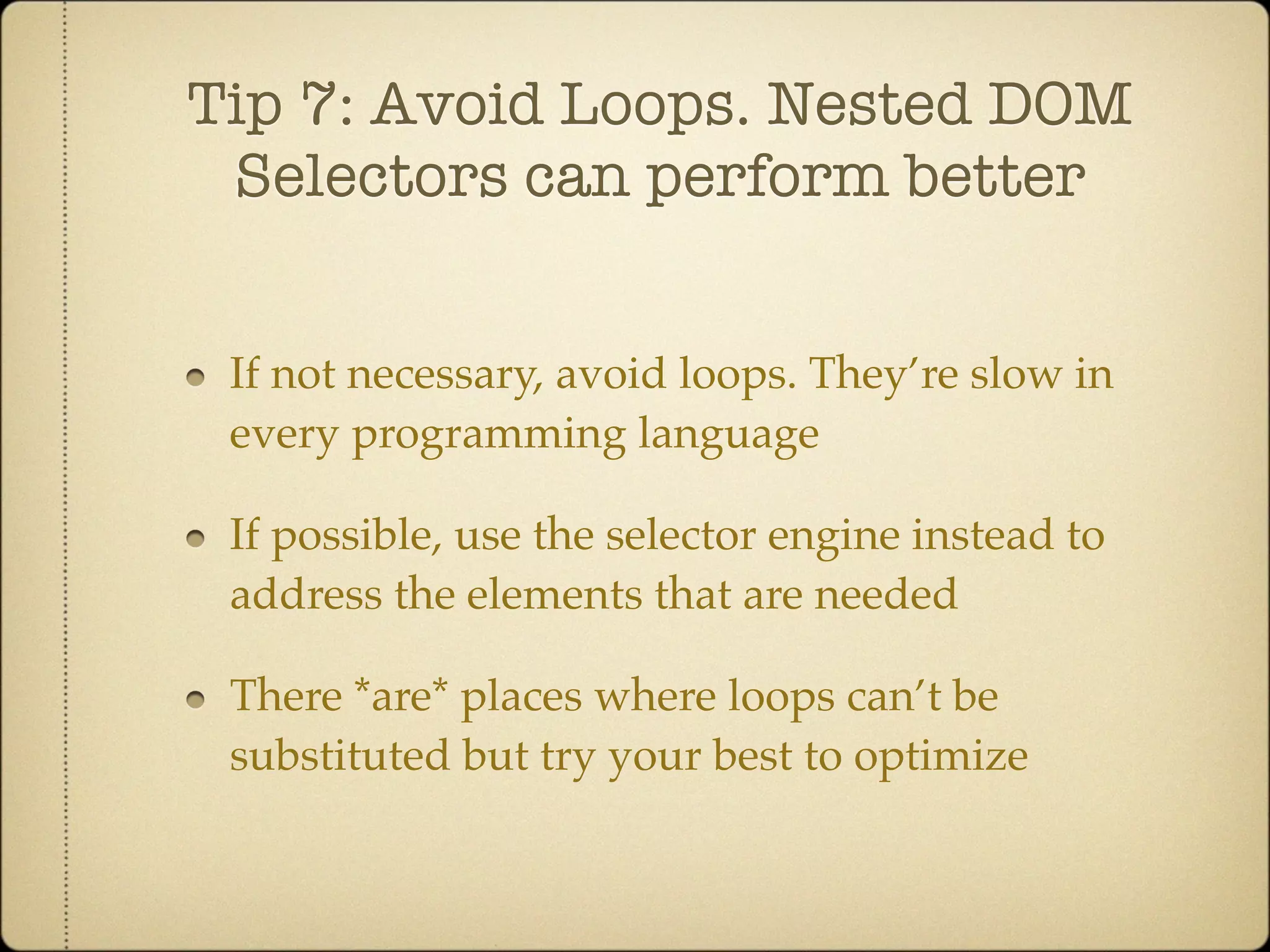 Tip 7: Avoid Loops. Nested DOM
 Selectors can perform better


 If not necessary, avoid loops. They’re slow in
 every programming language

 If possible, use the selector engine instead to
 address the elements that are needed

 There *are* places where loops can’t be
 substituted but try your best to optimize
 