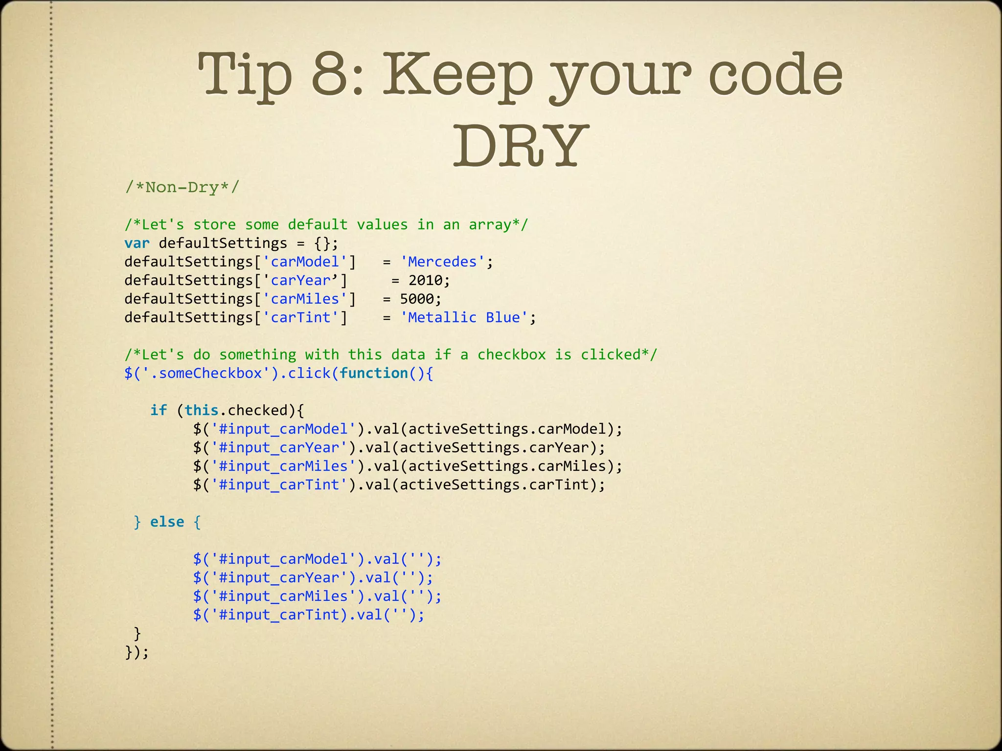 Tip 8: Keep your code
/*Non-Dry*/
                 DRY
/*Let's store some default values in an array*/
var defaultSettings = {};
defaultSettings['carModel']   = 'Mercedes';
defaultSettings['carYear’]     = 2010;
defaultSettings['carMiles']   = 5000;
defaultSettings['carTint']    = 'Metallic Blue';
 
/*Let's do something with this data if a checkbox is clicked*/
$('.someCheckbox').click(function(){ 
       
   if (this.checked){                
        $('#input_carModel').val(activeSettings.carModel);
        $('#input_carYear').val(activeSettings.carYear);
        $('#input_carMiles').val(activeSettings.carMiles);
        $('#input_carTint').val(activeSettings.carTint);
 
 } else { 
                
        $('#input_carModel').val('');     
        $('#input_carYear').val(''); 
        $('#input_carMiles').val('');
        $('#input_carTint).val('');
 }
});
 