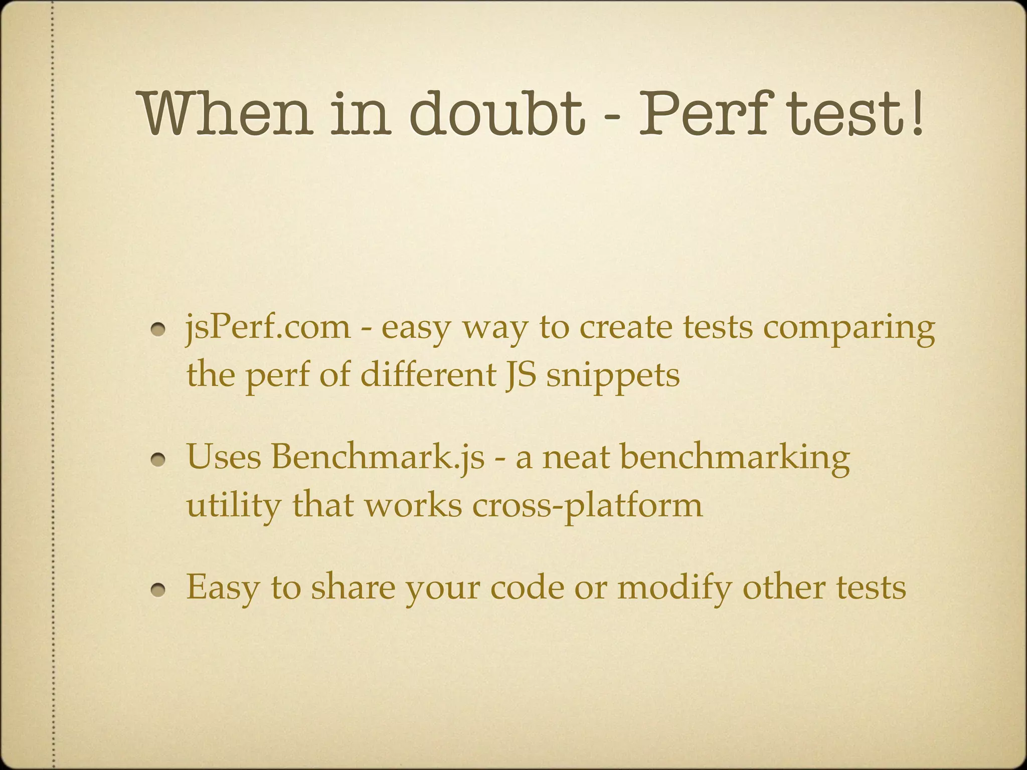 When in doubt - Perf test!


 jsPerf.com - easy way to create tests comparing
 the perf of different JS snippets

 Uses Benchmark.js - a neat benchmarking
 utility that works cross-platform

 Easy to share your code or modify other tests
 