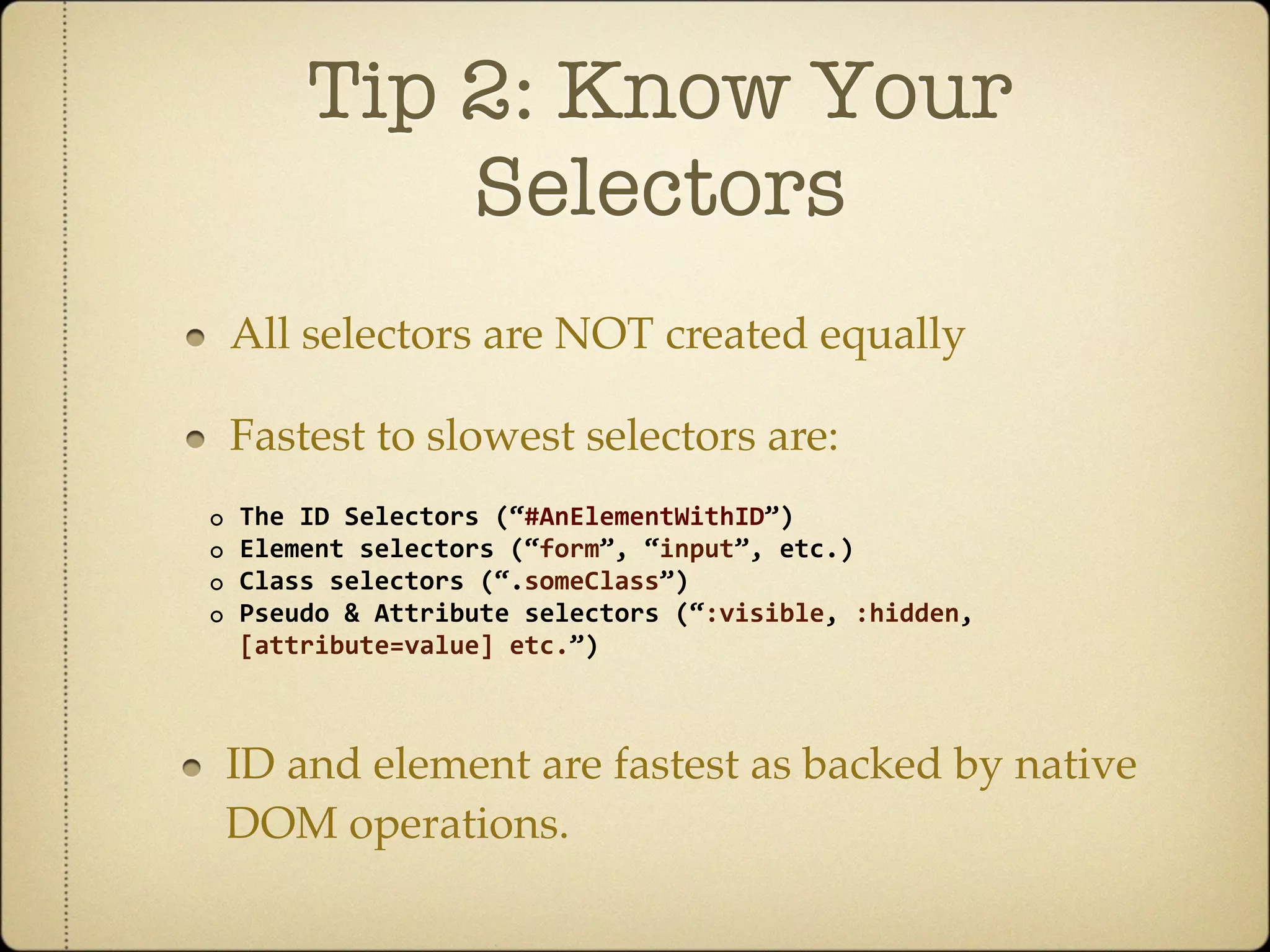 Tip 2: Know Your
            Selectors
    All selectors are NOT created equally

    Fastest to slowest selectors are:
◦   The ID Selectors (“#AnElementWithID”)
◦   Element selectors (“form”, “input”, etc.)
◦   Class selectors (“.someClass”)
◦   Pseudo & Attribute selectors (“:visible, :hidden, 
    [attribute=value] etc.”)



    ID and element are fastest as backed by native
    DOM operations.
 