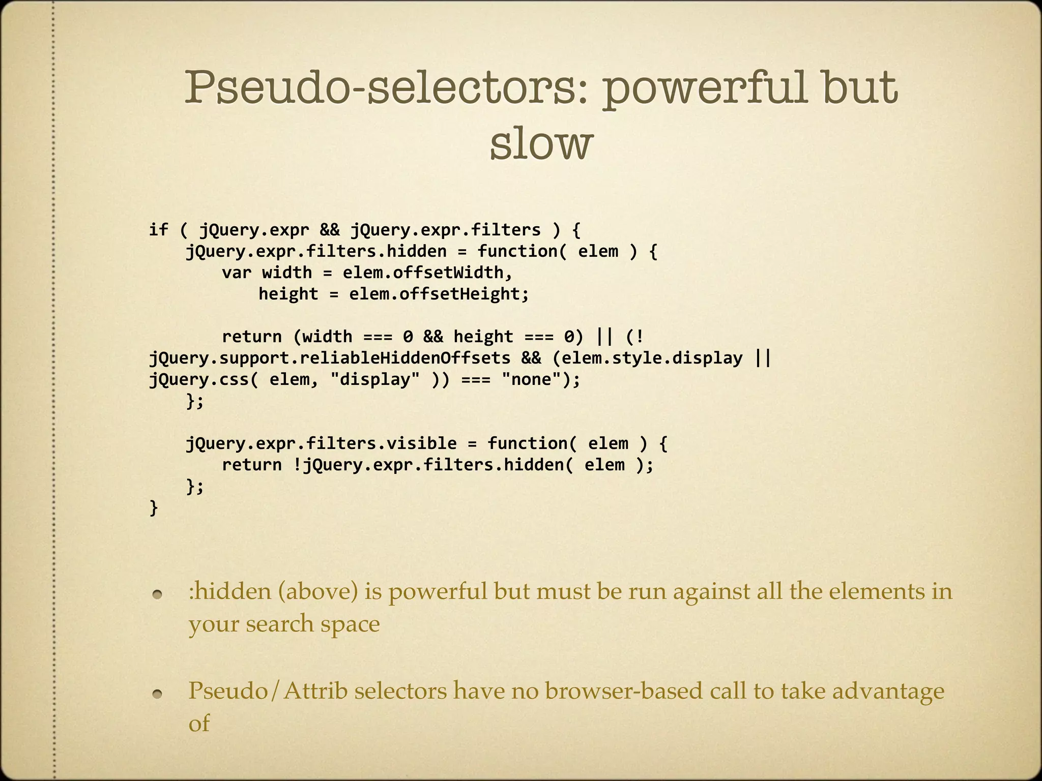 Pseudo-selectors: powerful but
                slow
if ( jQuery.expr && jQuery.expr.filters ) {
  jQuery.expr.filters.hidden = function( elem ) {
    var width = elem.offsetWidth,
      height = elem.offsetHeight;

    return (width === 0 && height === 0) || (!
jQuery.support.reliableHiddenOffsets && (elem.style.display || 
jQuery.css( elem, "display" )) === "none");
  };

    jQuery.expr.filters.visible = function( elem ) {
      return !jQuery.expr.filters.hidden( elem );
    };
}



    :hidden (above) is powerful but must be run against all the elements in
    your search space

    Pseudo/Attrib selectors have no browser-based call to take advantage
    of
 