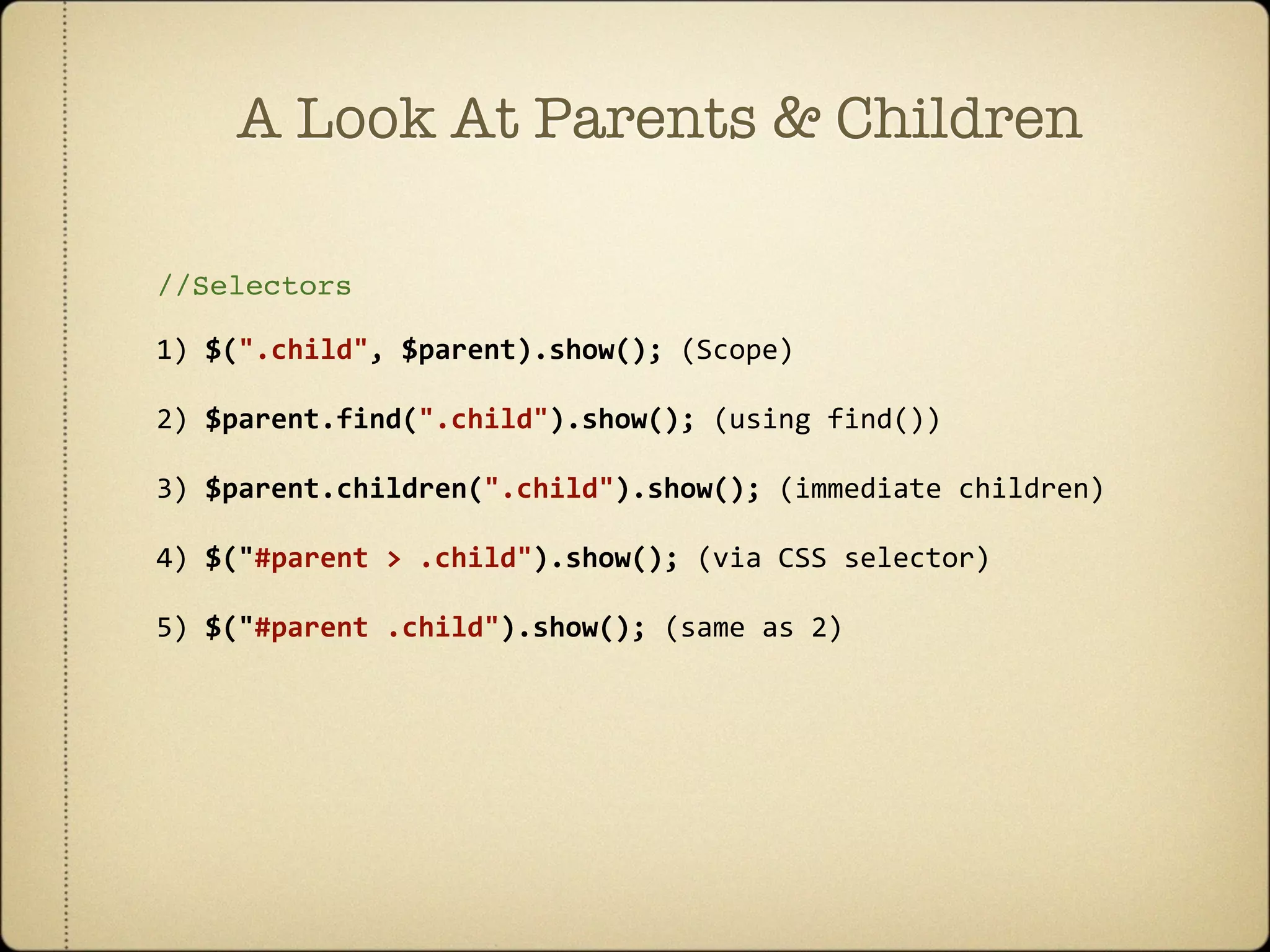 A Look At Parents & Children

//Selectors

1) $(".child", $parent).show(); (Scope)

2) $parent.find(".child").show(); (using find())

3) $parent.children(".child").show(); (immediate children)

4) $("#parent > .child").show(); (via CSS selector)

5) $("#parent .child").show(); (same as 2)
 