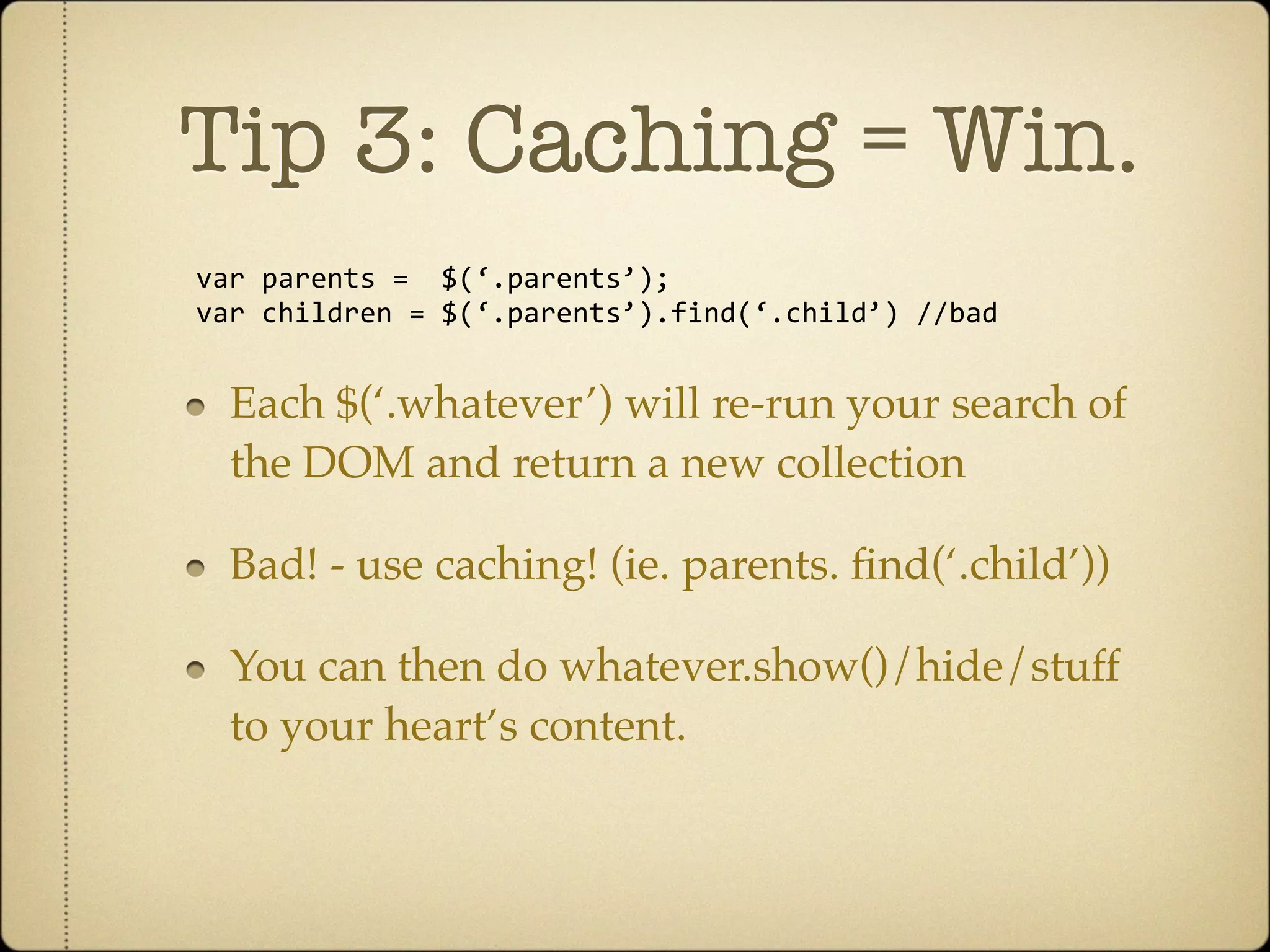 Tip 3: Caching = Win.
var parents =  $(‘.parents’);
var children = $(‘.parents’).find(‘.child’) //bad


  Each $(‘.whatever’) will re-run your search of
  the DOM and return a new collection

  Bad! - use caching! (ie. parents. ﬁnd(‘.child’))

  You can then do whatever.show()/hide/stuff
  to your heart’s content.
 