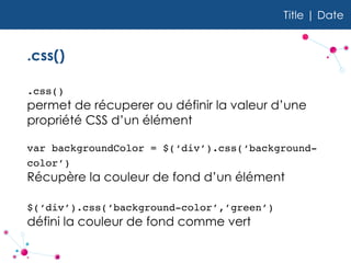Title | Date
.css()
.css()  
permet de récuperer ou définir la valeur d’une
propriété CSS d’un élément
var backgroundColor = $(‘div’).css(‘background-
color’)  
Récupère la couleur de fond d’un élément
$(‘div’).css(‘background-color’,’green’)  
défini la couleur de fond comme vert
 