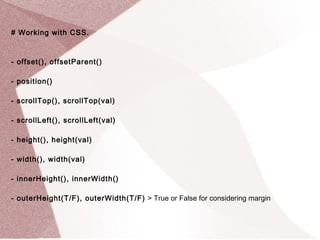 # Working with CSS. 
- offset(), offsetParent() 
- position() 
- scrollTop(), scrollTop(val) 
- scrollLeft(), scrollLeft(val) 
- height(), height(val) 
- width(), width(val) 
- innerHeight(), innerWidth() 
- outerHeight(T/F), outerWidth(T/F) > True or False for considering margin 
 
