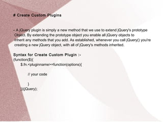 # Create Custom Plugins 
- A jQuery plugin is simply a new method that we use to extend jQuery's prototype 
Object. By extending the prototype object you enable all jQuery objects to 
inherit any methods that you add. As established, whenever you call jQuery() you're 
creating a new jQuery object, with all of jQuery's methods inherited. 
Syntax for Create Custom Plugin :- 
(function($){ 
$.fn.<pluginname>=function(options){ 
// your code 
} 
})(jQuery); 
 