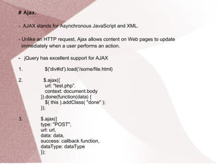 # Ajax. 
- AJAX stands for Asynchronous JavaScript and XML. 
- Unlike an HTTP request, Ajax allows content on Web pages to update 
immediately when a user performs an action. 
- jQuery has excellent support for AJAX 
1. $('div#id').load('/some/file.html) 
2. $.ajax({ 
url: "test.php”, 
context: document.body 
}).done(function(data) { 
$( this ).addClass( "done" ); 
}); 
3. $.ajax({ 
type: "POST", 
url: url, 
data: data, 
success: callback function, 
dataType: dataType 
}); 
 