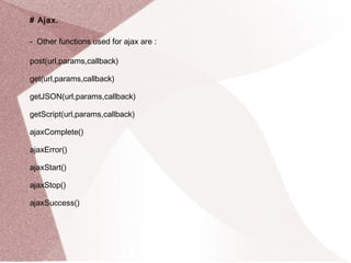 # Ajax. 
- Other functions used for ajax are : 
post(url,params,callback) 
get(url,params,callback) 
getJSON(url,params,callback) 
getScript(url,params,callback) 
ajaxComplete() 
ajaxError() 
ajaxStart() 
ajaxStop() 
ajaxSuccess() 
 