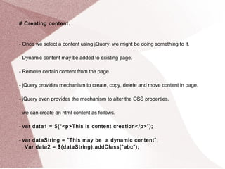 # Creating content. 
- Once we select a content using jQuery, we might be doing something to it. 
- Dynamic content may be added to existing page. 
- Remove certain content from the page. 
- jQuery provides mechanism to create, copy, delete and move content in page. 
- jQuery even provides the mechanism to alter the CSS properties. 
- we can create an html content as follows. 
- var data1 = $(“<p>This is content creation</p>”); 
- var dataString = “This may be a dynamic content”; 
Var data2 = $(dataString).addClass(“abc”); 
 