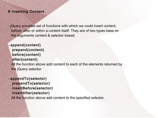 # Inserting Content. 
- jQuery provides set of functions with which we could insert content, 
before, after or within a content itself. They are of two types base on 
the arguments content & selector based. 
- append(content) 
prepend(content) 
before(content) 
after(content) 
All the function above add content to each of the elements returned by 
the jQuery selector. 
- appendTo(selector) 
prependTo(selector) 
insertBefore(selector) 
insertAfter(selector) 
All the function above add content to the specified selector. 
 