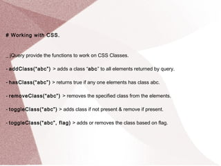 # Working with CSS. 
_ jQuery provide the functions to work on CSS Classes. 
- addClass(“abc”) > adds a class “abc” to all elements returned by query. 
- hasClass(“abc”) > returns true if any one elements has class abc. 
- removeClass(“abc”) > removes the specified class from the elements. 
- toggleClass(“abc”) > adds class if not present & remove if present. 
- toggleClass(“abc”, flag) > adds or removes the class based on flag. 
 