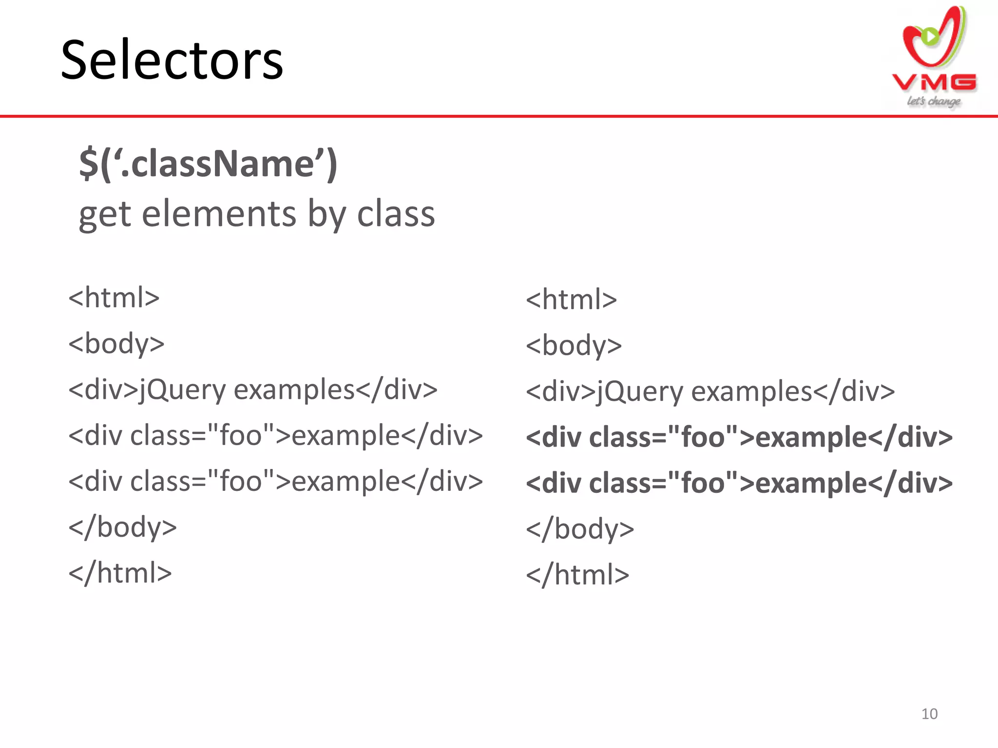Selectors
10
$(‘.className’)
get elements by class
<html>
<body>
<div>jQuery examples</div>
<div class="foo">example</div>
<div class="foo">example</div>
</body>
</html>
<html>
<body>
<div>jQuery examples</div>
<div class="foo">example</div>
<div class="foo">example</div>
</body>
</html>
 