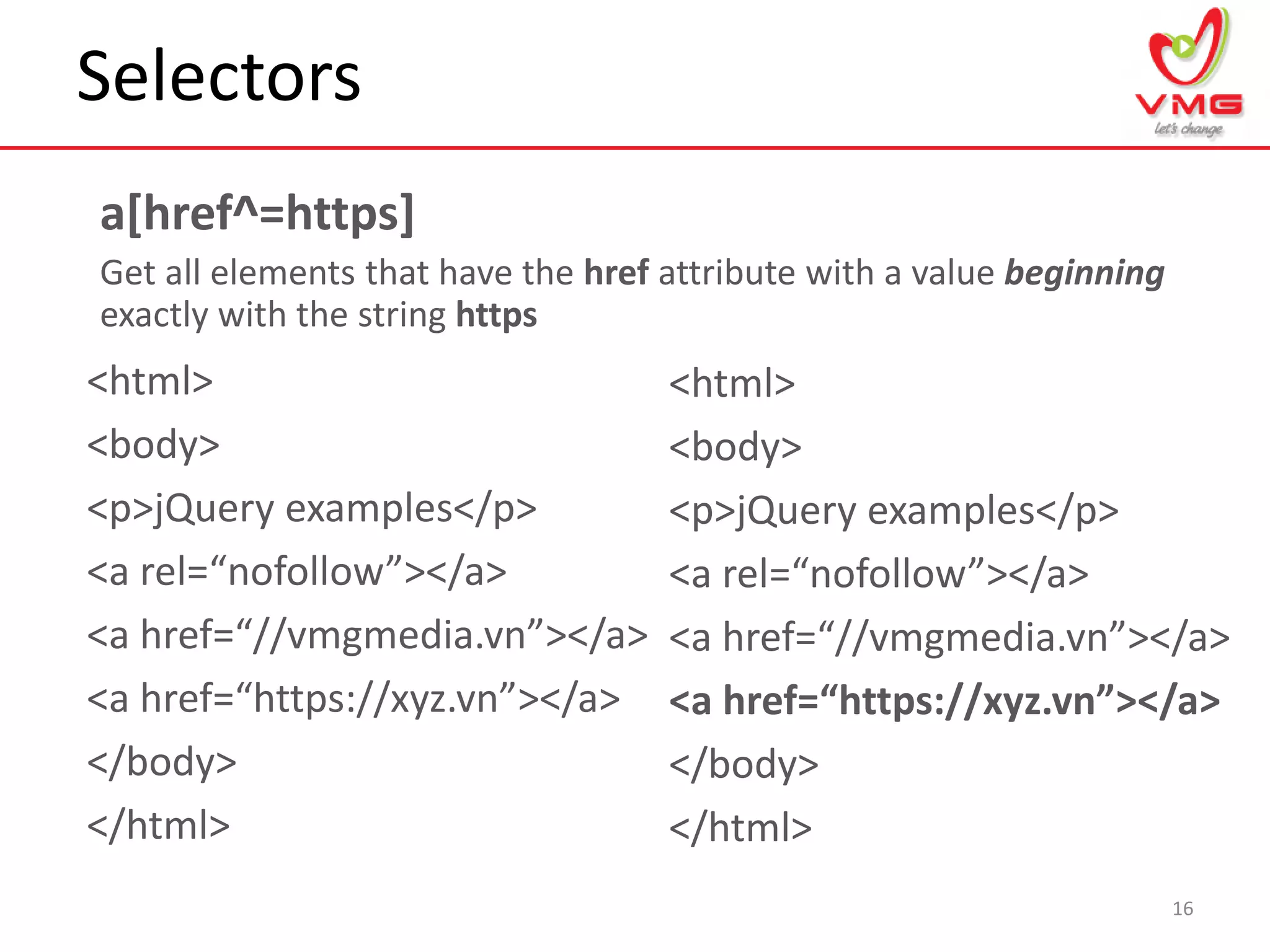 Selectors
16
a[href^=https]
Get all elements that have the href attribute with a value beginning
exactly with the string https
<html>
<body>
<p>jQuery examples</p>
<a rel=“nofollow”></a>
<a href=“//vmgmedia.vn”></a>
<a href=“https://xyz.vn”></a>
</body>
</html>
<html>
<body>
<p>jQuery examples</p>
<a rel=“nofollow”></a>
<a href=“//vmgmedia.vn”></a>
<a href=“https://xyz.vn”></a>
</body>
</html>
 