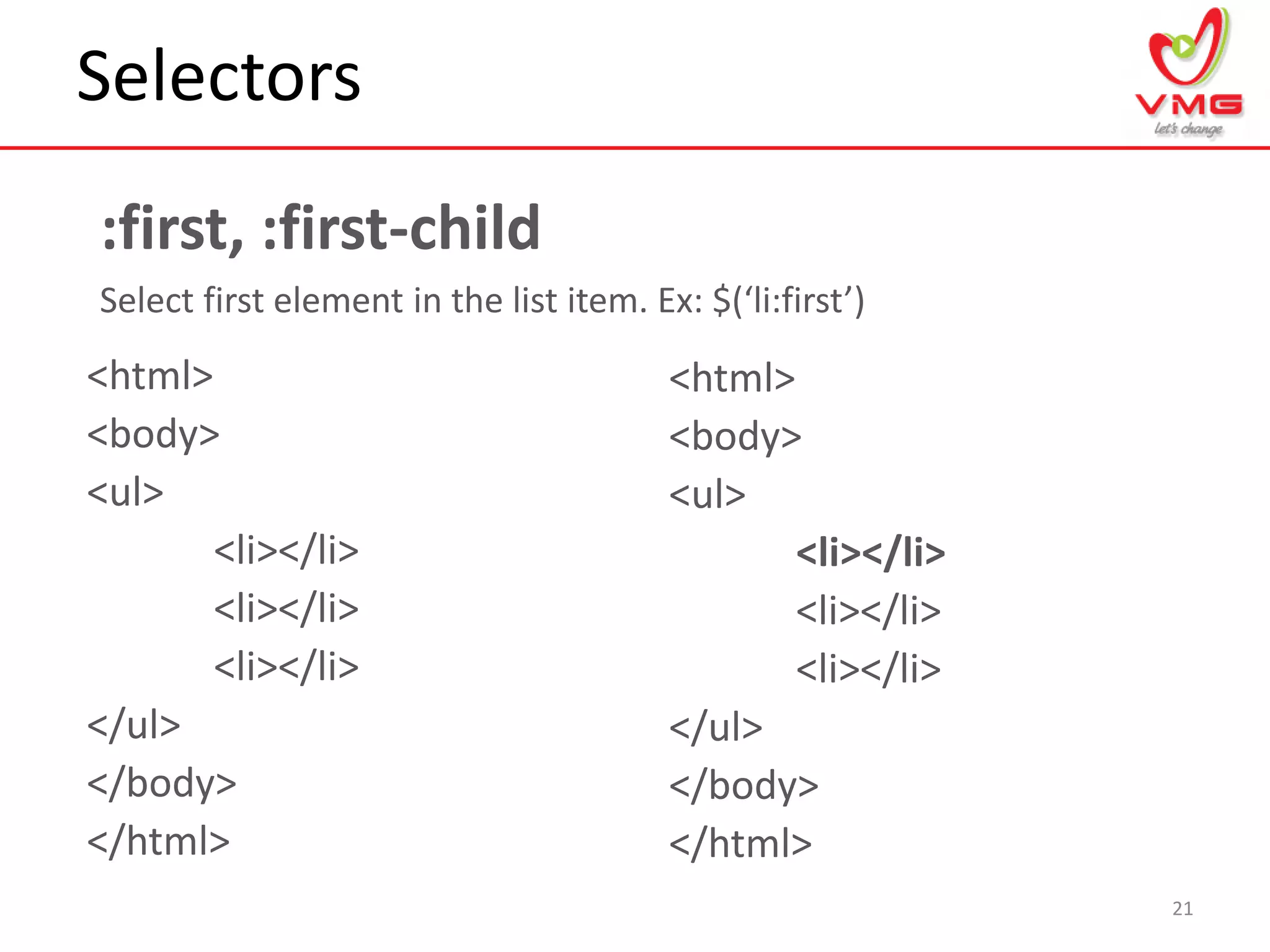 Selectors
21
:first, :first-child
Select first element in the list item. Ex: $(‘li:first’)
<html>
<body>
<ul>
<li></li>
<li></li>
<li></li>
</ul>
</body>
</html>
<html>
<body>
<ul>
<li></li>
<li></li>
<li></li>
</ul>
</body>
</html>
 