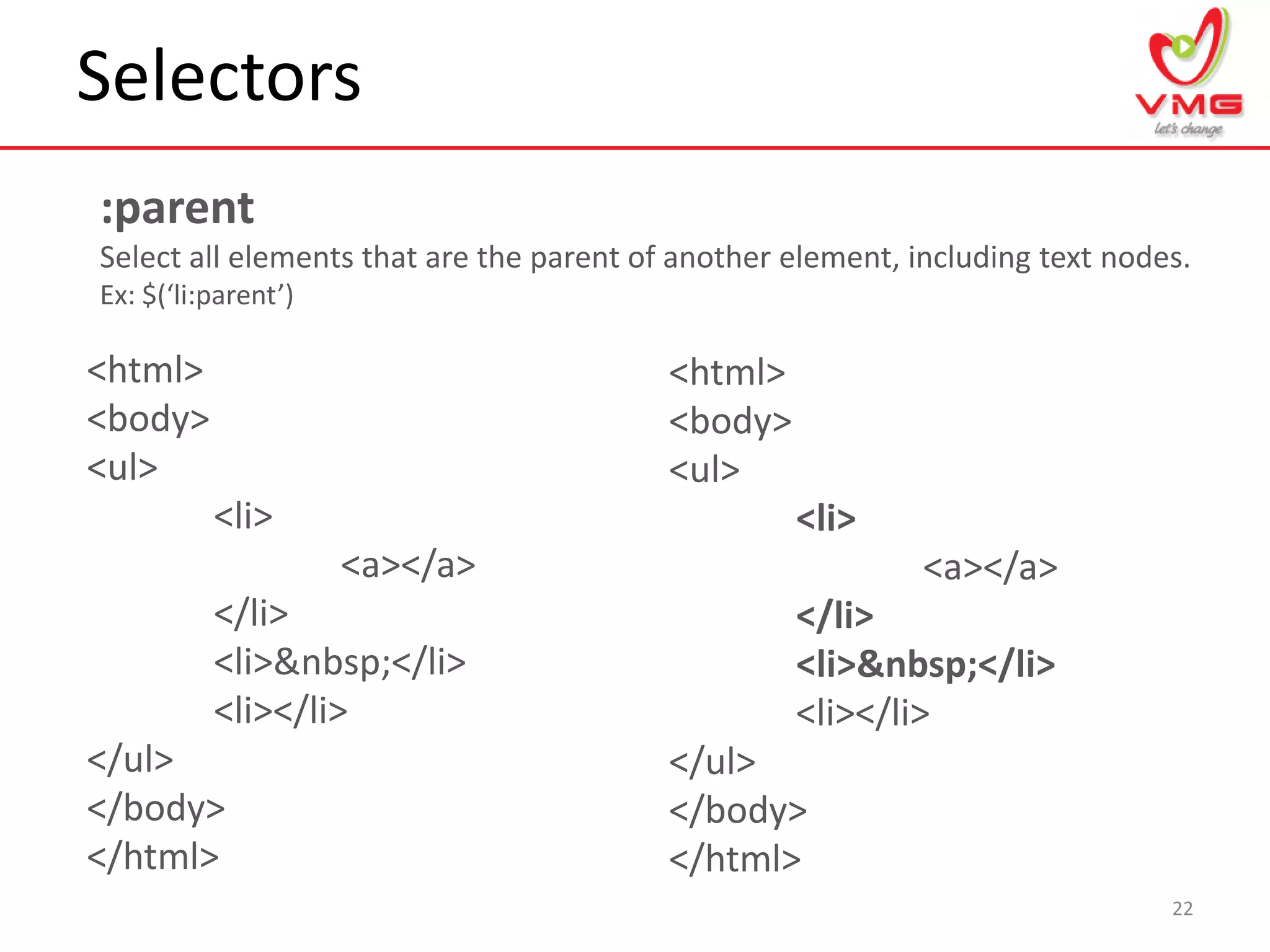 Selectors
22
:parent
Select all elements that are the parent of another element, including text nodes.
Ex: $(‘li:parent’)
<html>
<body>
<ul>
<li>
<a></a>
</li>
<li>&nbsp;</li>
<li></li>
</ul>
</body>
</html>
<html>
<body>
<ul>
<li>
<a></a>
</li>
<li>&nbsp;</li>
<li></li>
</ul>
</body>
</html>
 