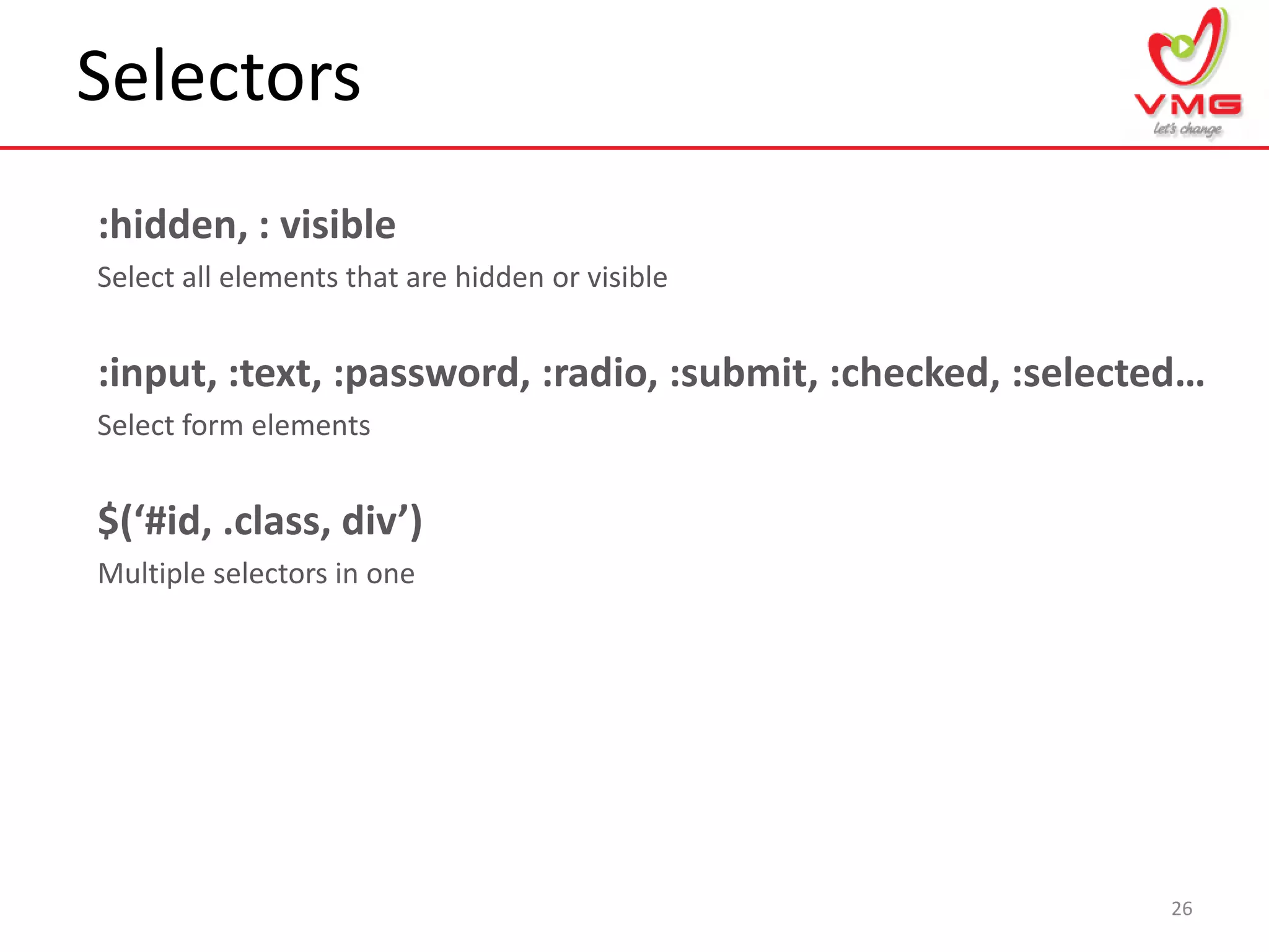 Selectors
26
:hidden, : visible
Select all elements that are hidden or visible
:input, :text, :password, :radio, :submit, :checked, :selected…
Select form elements
$(‘#id, .class, div’)
Multiple selectors in one
 