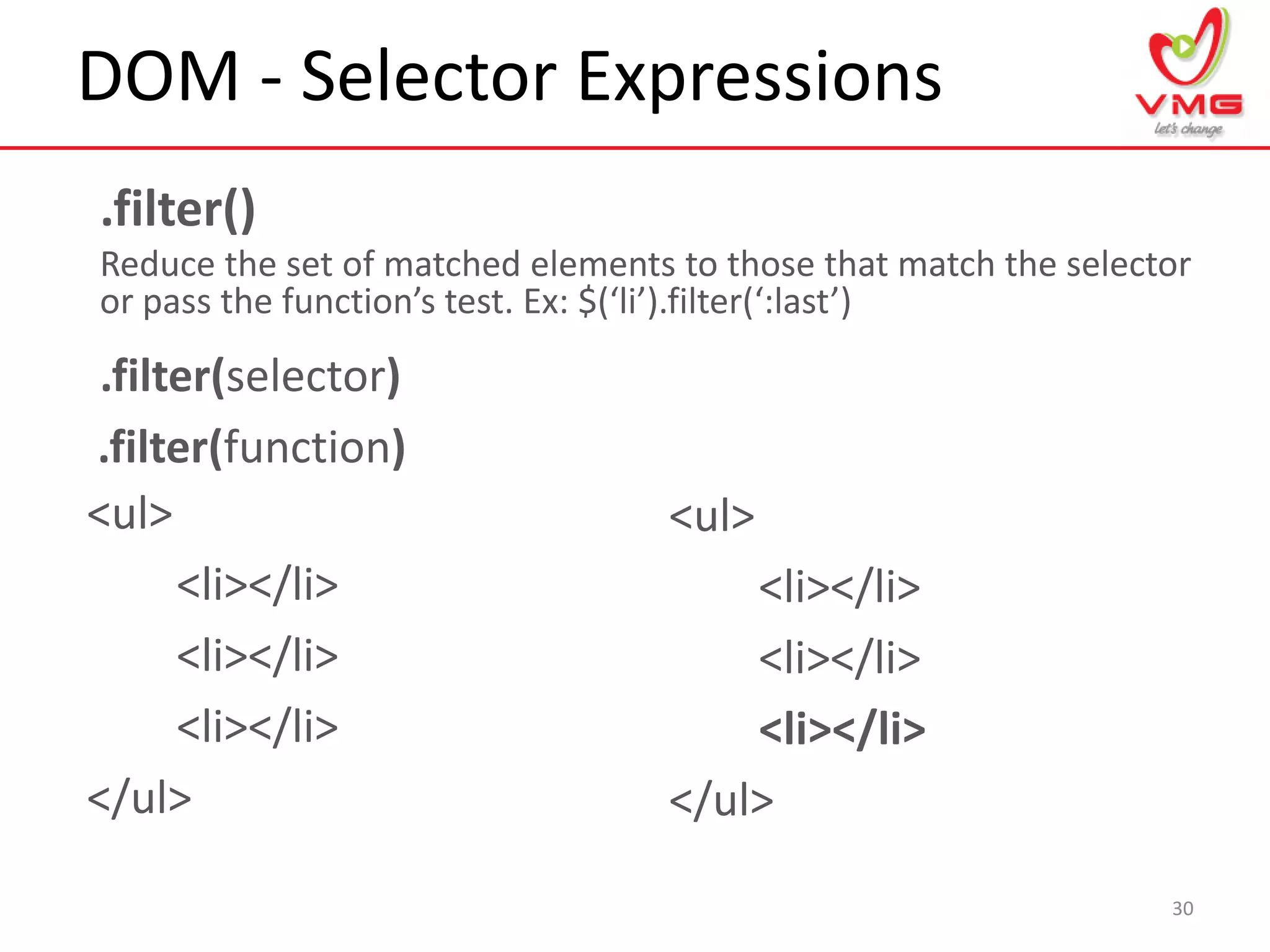 DOM - Selector Expressions
30
.filter()
Reduce the set of matched elements to those that match the selector
or pass the function’s test. Ex: $(‘li’).filter(‘:last’)
<ul>
<li></li>
<li></li>
<li></li>
</ul>
<ul>
<li></li>
<li></li>
<li></li>
</ul>
.filter(selector)
.filter(function)
 