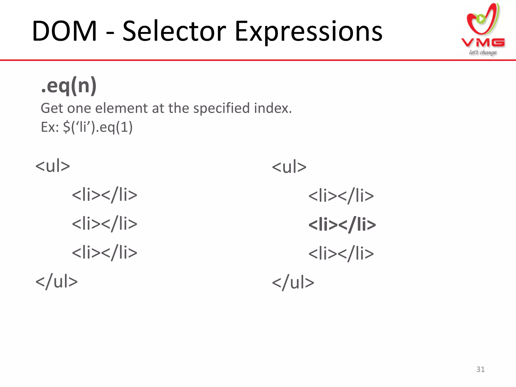DOM - Selector Expressions
31
.eq(n)
Get one element at the specified index.
Ex: $(‘li’).eq(1)
<ul>
<li></li>
<li></li>
<li></li>
</ul>
<ul>
<li></li>
<li></li>
<li></li>
</ul>
 