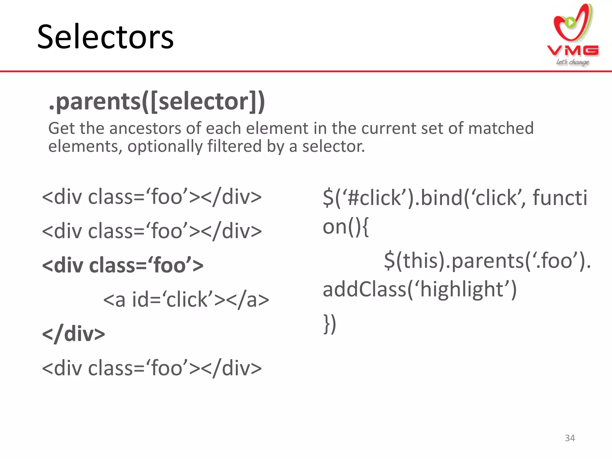 Selectors
34
.parents([selector])
Get the ancestors of each element in the current set of matched
elements, optionally filtered by a selector.
<div class=‘foo’></div>
<div class=‘foo’></div>
<div class=‘foo’>
<a id=‘click’></a>
</div>
<div class=‘foo’></div>
$(‘#click’).bind(‘click’, functi
on(){
$(this).parents(‘.foo’).
addClass(‘highlight’)
})
 