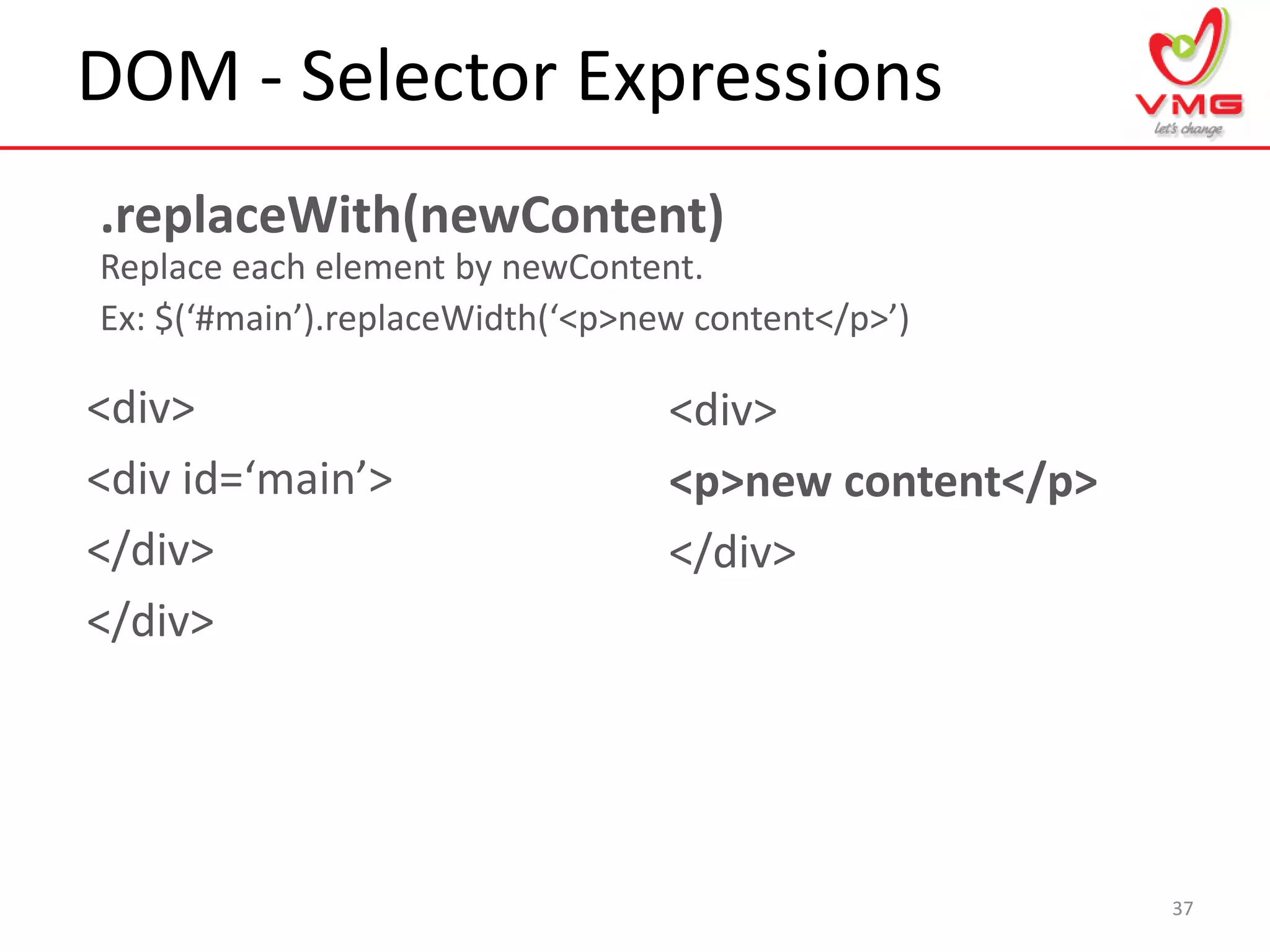 DOM - Selector Expressions
37
.replaceWith(newContent)
Replace each element by newContent.
Ex: $(‘#main’).replaceWidth(‘<p>new content</p>’)
<div>
<div id=‘main’>
</div>
</div>
<div>
<p>new content</p>
</div>
 