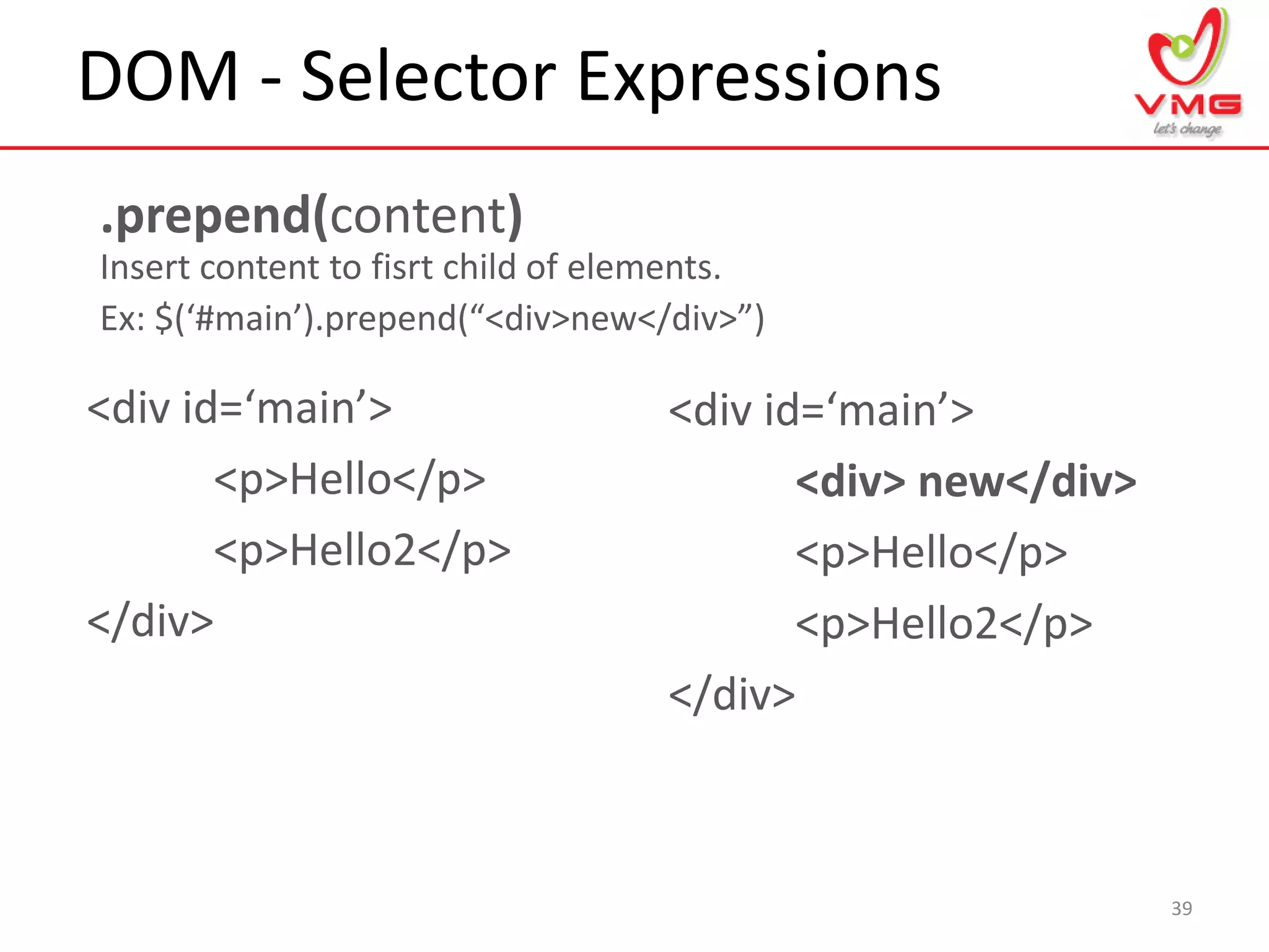 DOM - Selector Expressions
39
.prepend(content)
Insert content to fisrt child of elements.
Ex: $(‘#main’).prepend(“<div>new</div>”)
<div id=‘main’>
<p>Hello</p>
<p>Hello2</p>
</div>
<div id=‘main’>
<div> new</div>
<p>Hello</p>
<p>Hello2</p>
</div>
 