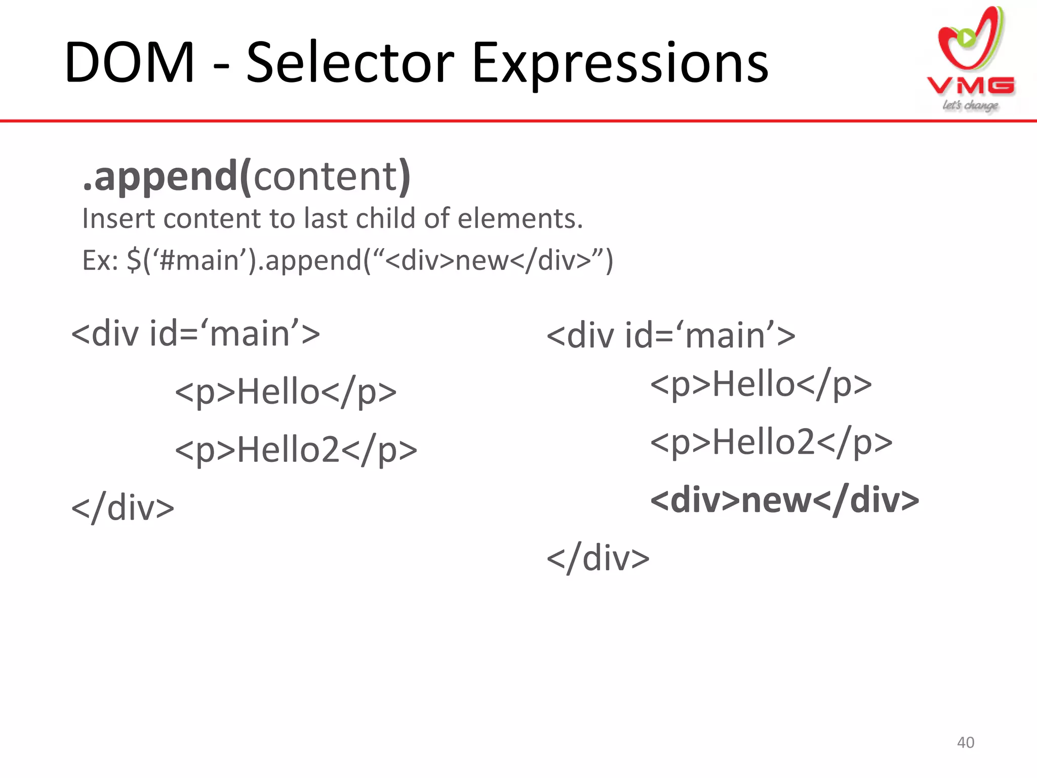 DOM - Selector Expressions
40
.append(content)
Insert content to last child of elements.
Ex: $(‘#main’).append(“<div>new</div>”)
<div id=‘main’>
<p>Hello</p>
<p>Hello2</p>
</div>
<div id=‘main’>
<p>Hello</p>
<p>Hello2</p>
<div>new</div>
</div>
 