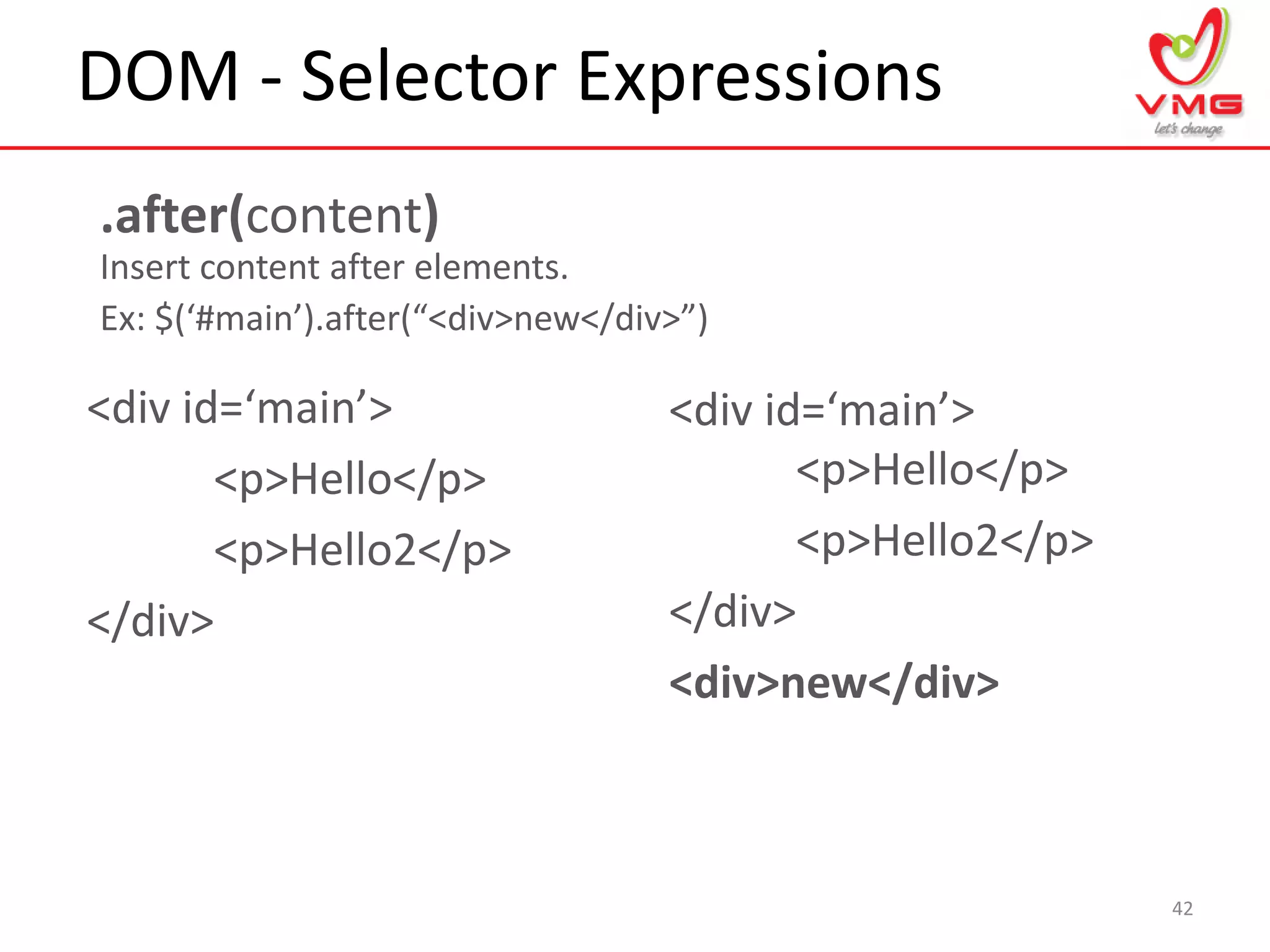DOM - Selector Expressions
42
.after(content)
Insert content after elements.
Ex: $(‘#main’).after(“<div>new</div>”)
<div id=‘main’>
<p>Hello</p>
<p>Hello2</p>
</div>
<div id=‘main’>
<p>Hello</p>
<p>Hello2</p>
</div>
<div>new</div>
 