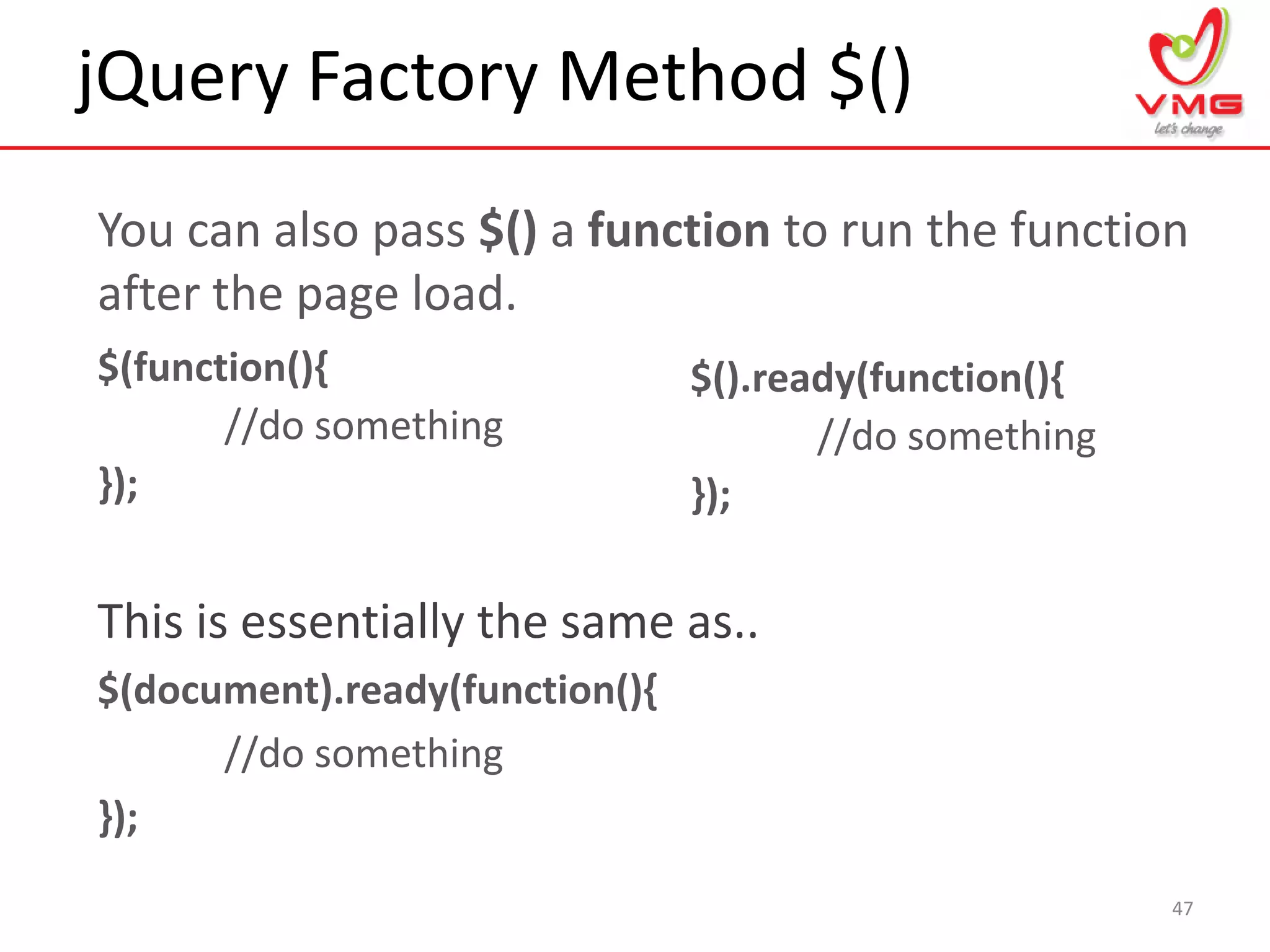 jQuery Factory Method $()
47
You can also pass $() a function to run the function
after the page load.
$(function(){
//do something
});
This is essentially the same as..
$(document).ready(function(){
//do something
});
$().ready(function(){
//do something
});
 