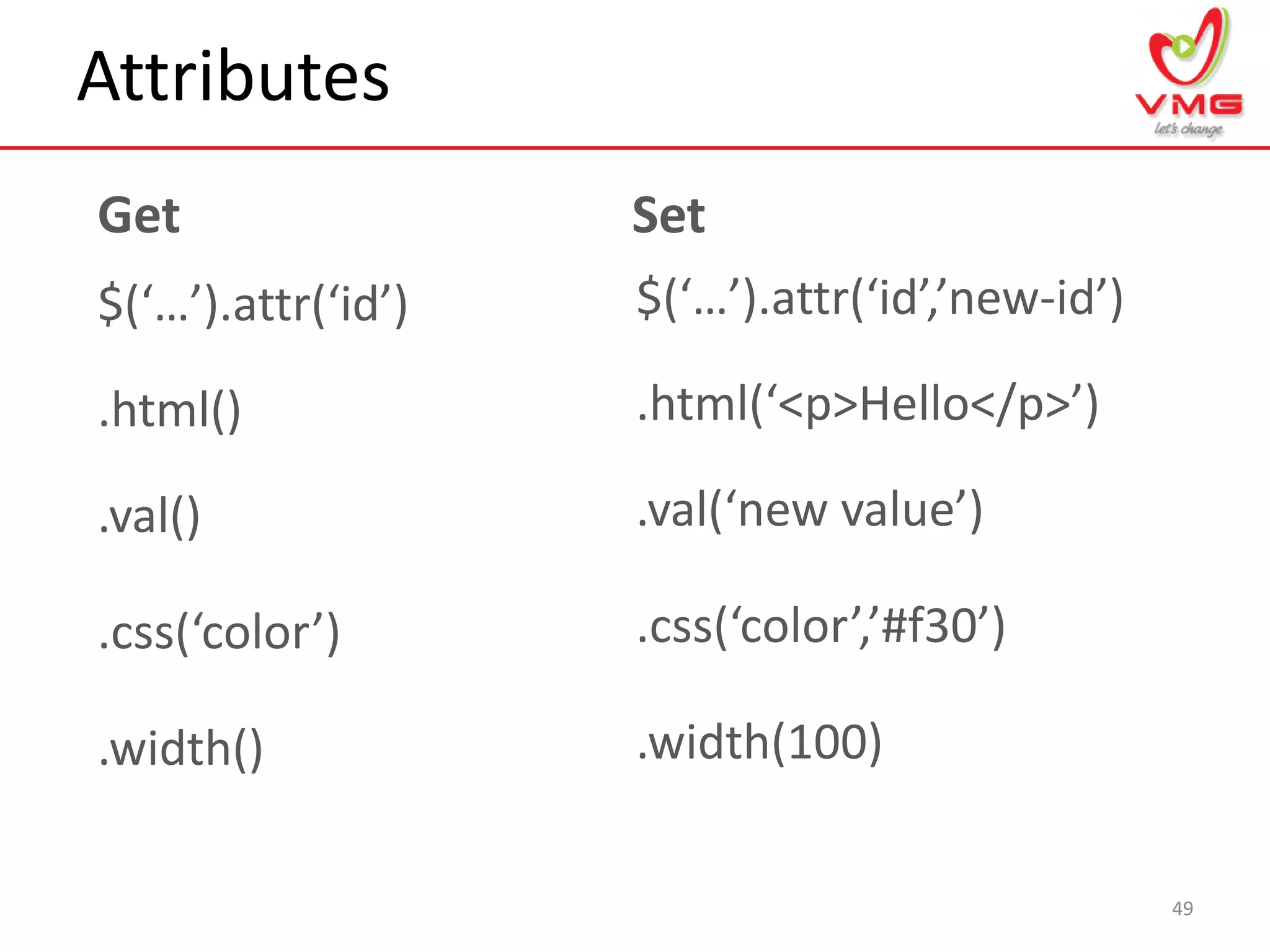 Attributes
49
$(‘…’).attr(‘id’)
Get Set
$(‘…’).attr(‘id’,’new-id’)
.html() .html(‘<p>Hello</p>’)
.val() .val(‘new value’)
.css(‘color’) .css(‘color’,’#f30’)
.width() .width(100)
 