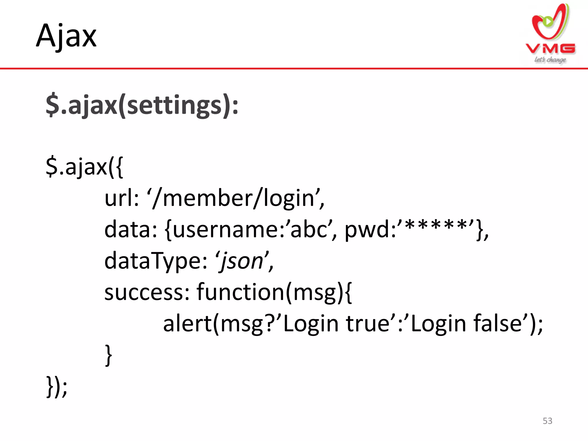 Ajax
53
$.ajax(settings):
$.ajax({
url: ‘/member/login’,
data: ,username:’abc’, pwd:’*****’-,
dataType: ‘json’,
success: function(msg){
alert(msg?’Login true’:’Login false’);
}
});
 
