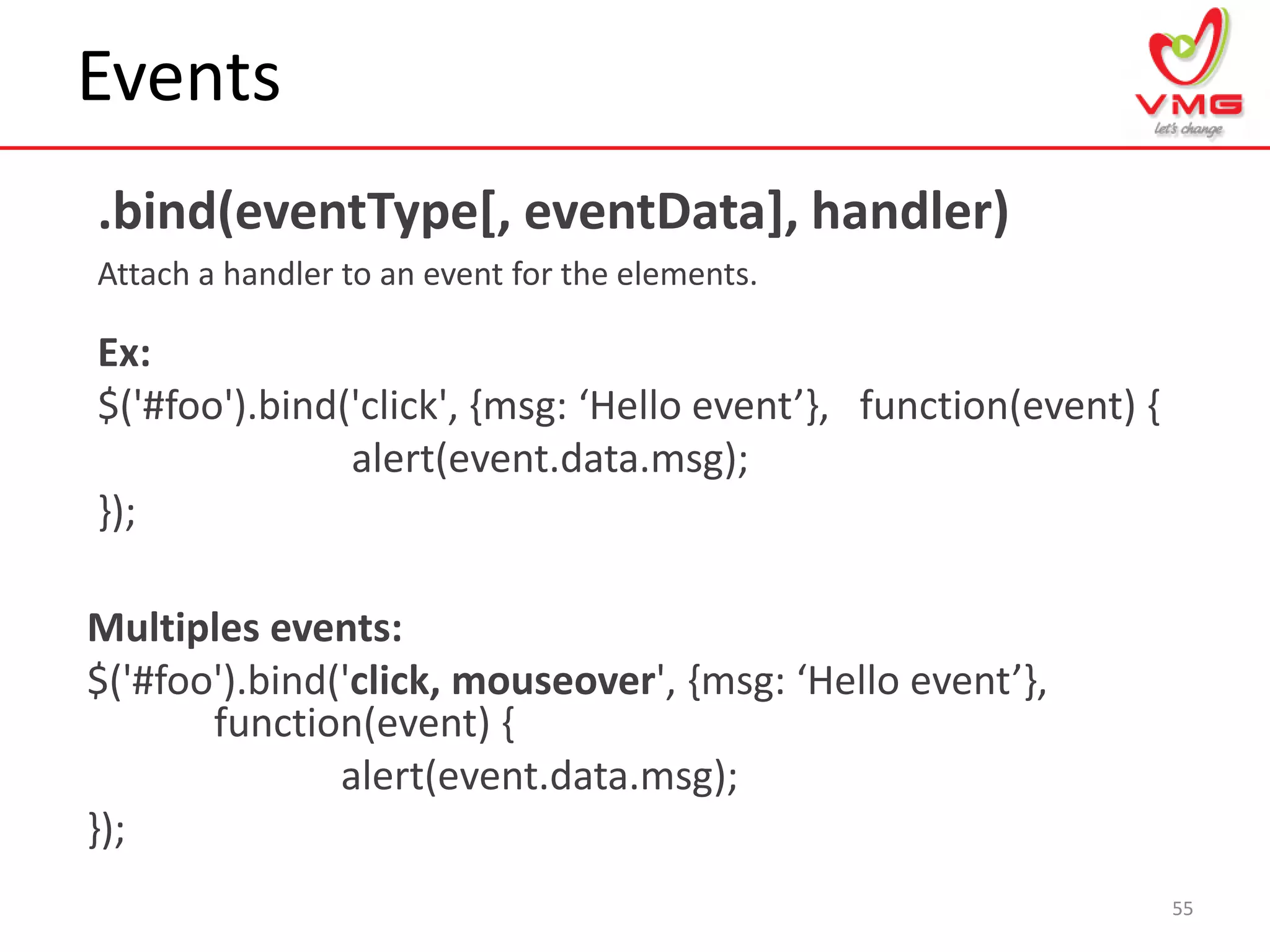 Events
.bind(eventType[, eventData], handler)
Attach a handler to an event for the elements.
55
Ex:
$('#foo').bind('click', {msg: ‘Hello event’-, function(event) {
alert(event.data.msg);
});
Multiples events:
$('#foo').bind('click, mouseover', {msg: ‘Hello event’-,
function(event) {
alert(event.data.msg);
});
 
