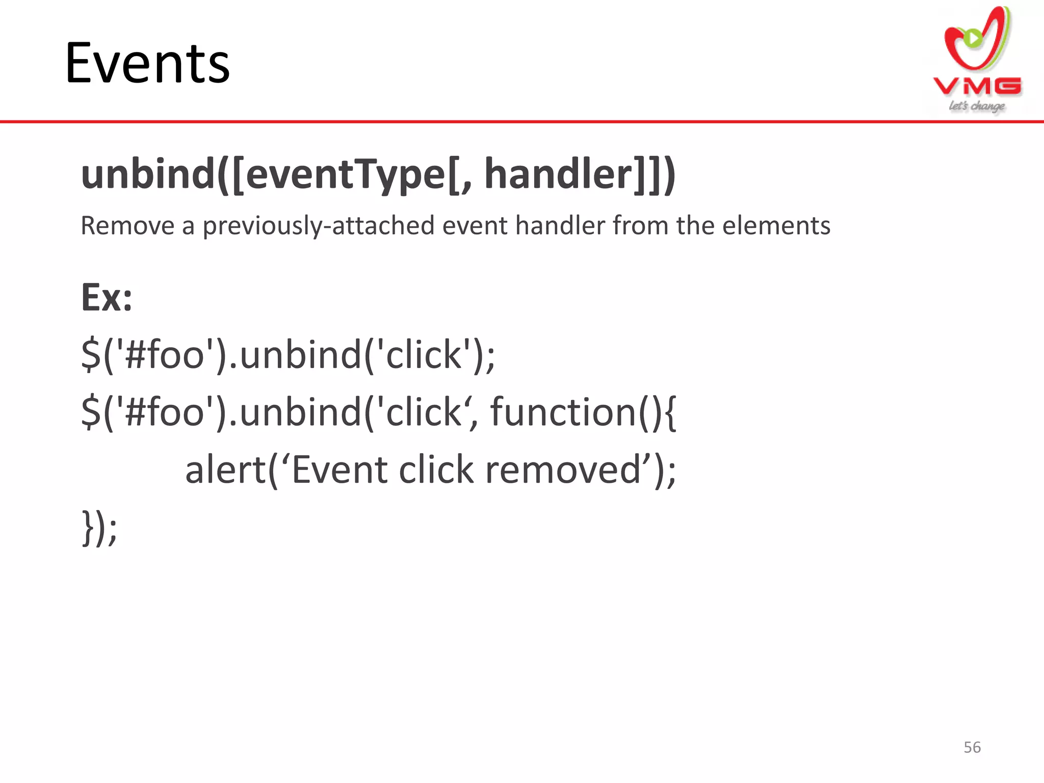 Events
unbind([eventType[, handler]])
Remove a previously-attached event handler from the elements
56
Ex:
$('#foo').unbind('click');
$('#foo').unbind('click‘, function(),
alert(‘Event click removed’);
});
 