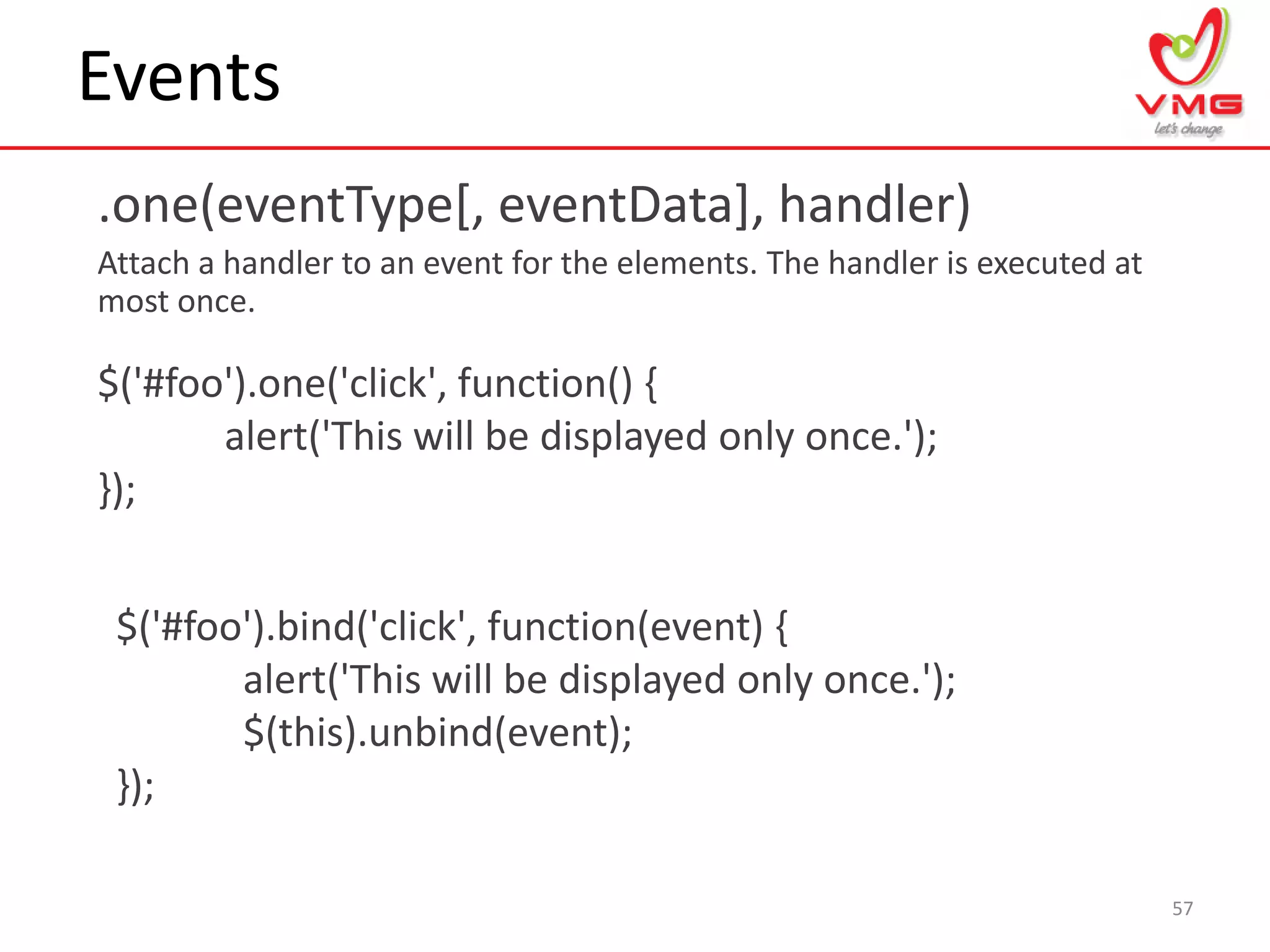 Events
.one(eventType[, eventData], handler)
Attach a handler to an event for the elements. The handler is executed at
most once.
57
$('#foo').one('click', function() {
alert('This will be displayed only once.');
});
$('#foo').bind('click', function(event) {
alert('This will be displayed only once.');
$(this).unbind(event);
});
 