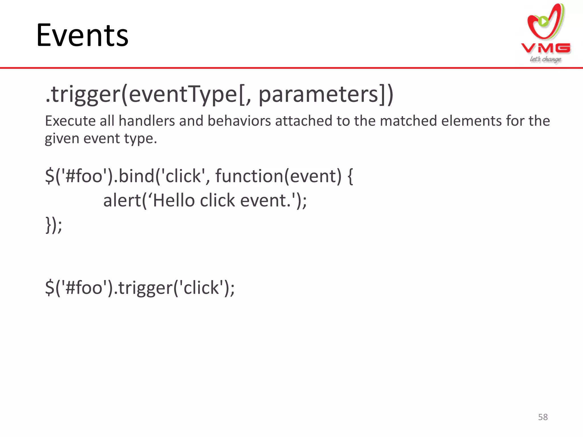 Events
.trigger(eventType[, parameters])
Execute all handlers and behaviors attached to the matched elements for the
given event type.
58
$('#foo').bind('click', function(event) {
alert(‘Hello click event.');
});
$('#foo').trigger('click');
 