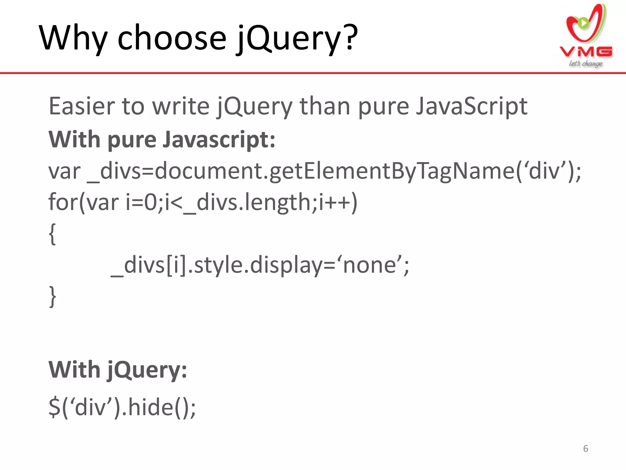 Why choose jQuery?
6
Easier to write jQuery than pure JavaScript
With pure Javascript:
var _divs=document.getElementByTagName(‘div’);
for(var i=0;i<_divs.length;i++)
{
_divs[i].style.display=‘none’;
}
With jQuery:
$(‘div’).hide();
 