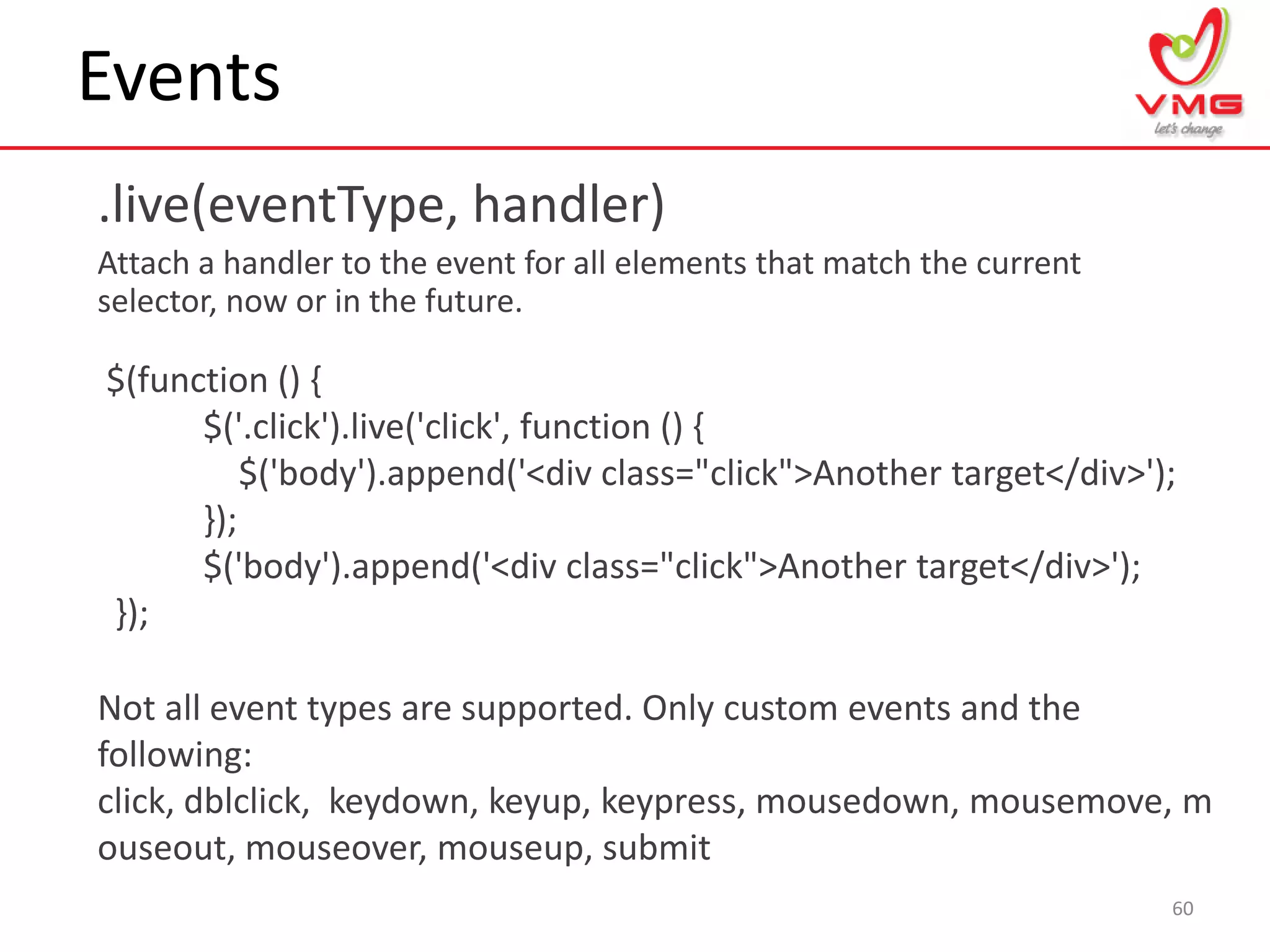 Events
.live(eventType, handler)
Attach a handler to the event for all elements that match the current
selector, now or in the future.
60
$(function () {
$('.click').live('click', function () {
$('body').append('<div class="click">Another target</div>');
});
$('body').append('<div class="click">Another target</div>');
});
Not all event types are supported. Only custom events and the
following:
click, dblclick, keydown, keyup, keypress, mousedown, mousemove, m
ouseout, mouseover, mouseup, submit
 
