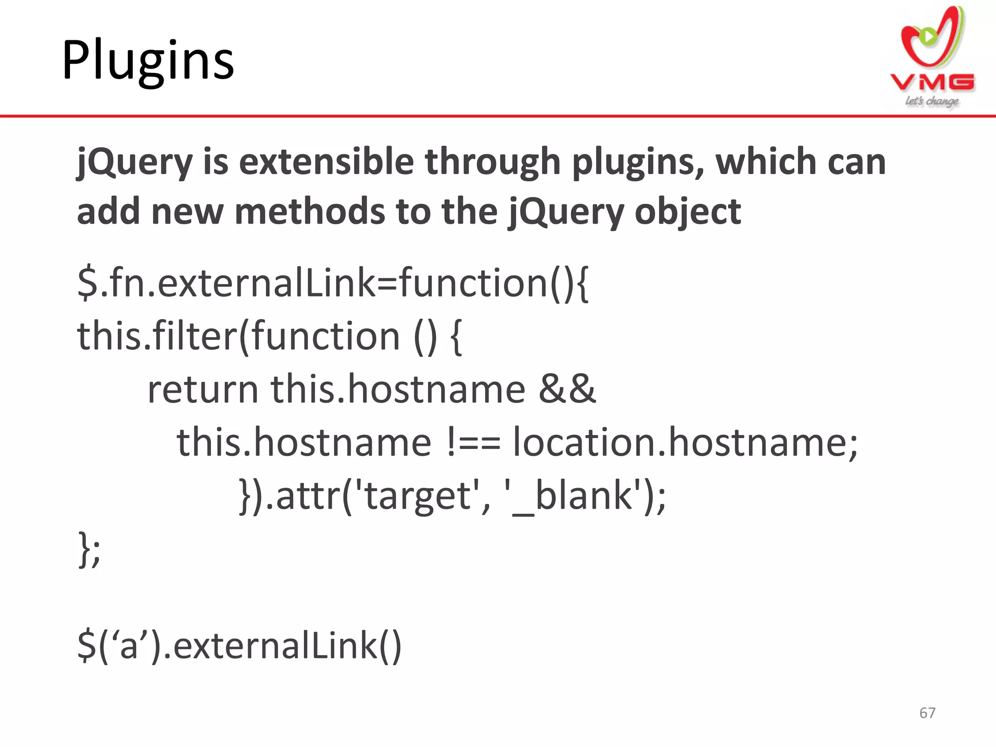 Plugins
67
jQuery is extensible through plugins, which can
add new methods to the jQuery object
$.fn.externalLink=function(){
this.filter(function () {
return this.hostname &&
this.hostname !== location.hostname;
}).attr('target', '_blank');
};
$(‘a’).externalLink()
 