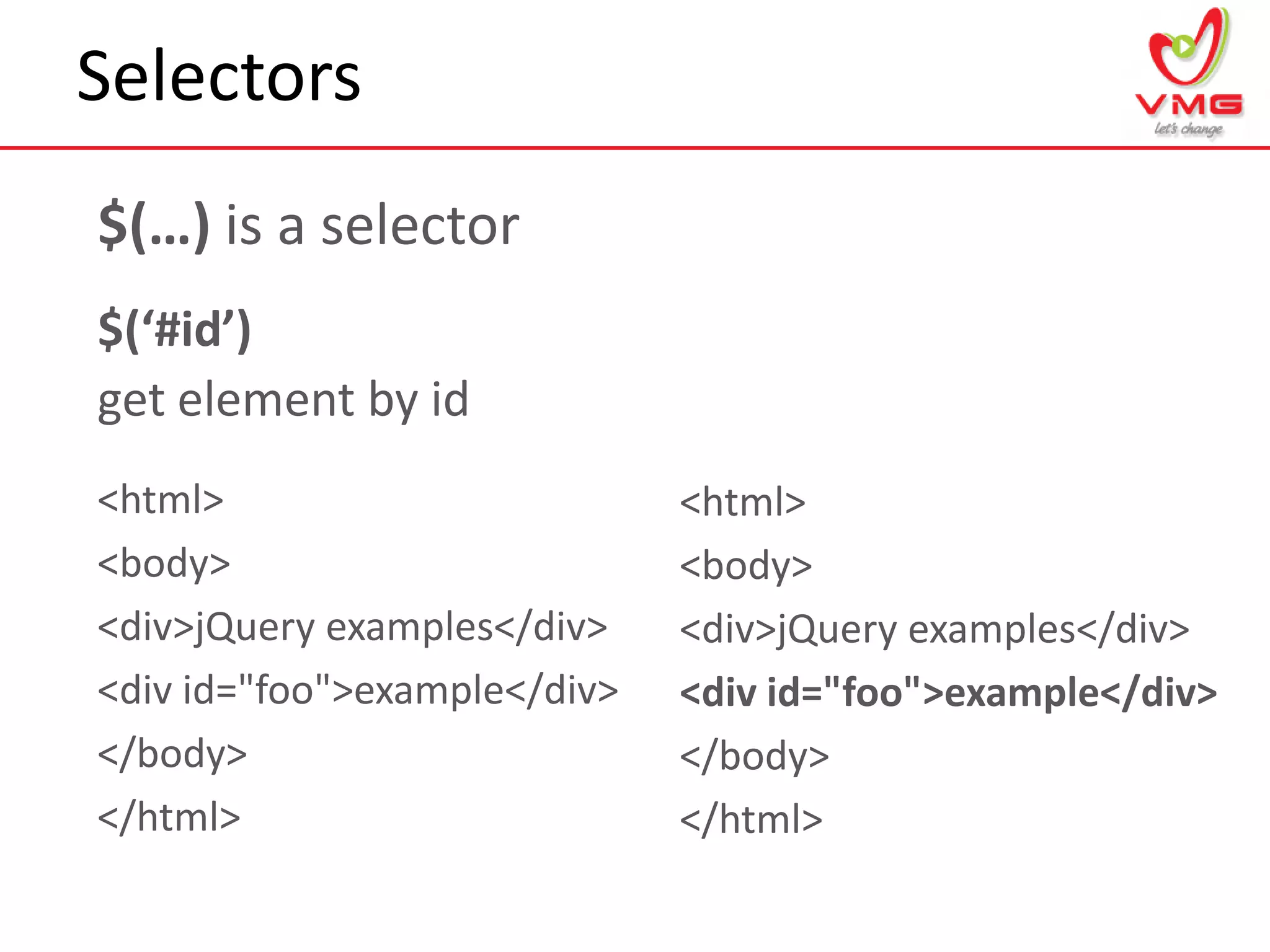 Selectors
9
$(…) is a selector
$(‘#id’)
get element by id
<html>
<body>
<div>jQuery examples</div>
<div id="foo">example</div>
</body>
</html>
<html>
<body>
<div>jQuery examples</div>
<div id="foo">example</div>
</body>
</html>
 