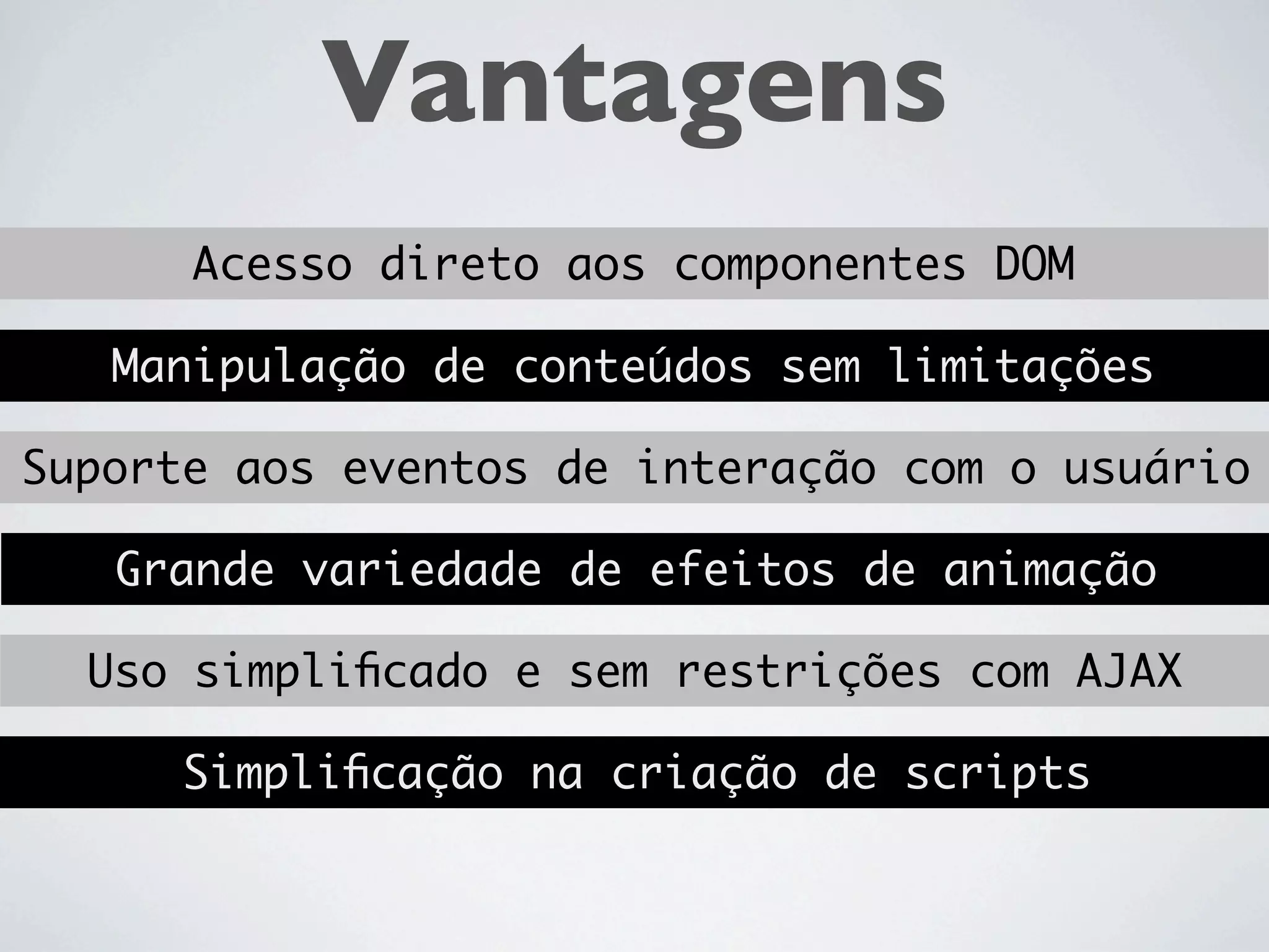 Vantagens
      Acesso direto aos componentes DOM

   Manipulação de conteúdos sem limitações

Suporte aos eventos de interação com o usuário

   Grande variedade de efeitos de animação

  Uso simpliﬁcado e sem restrições com AJAX

      Simpliﬁcação na criação de scripts
 