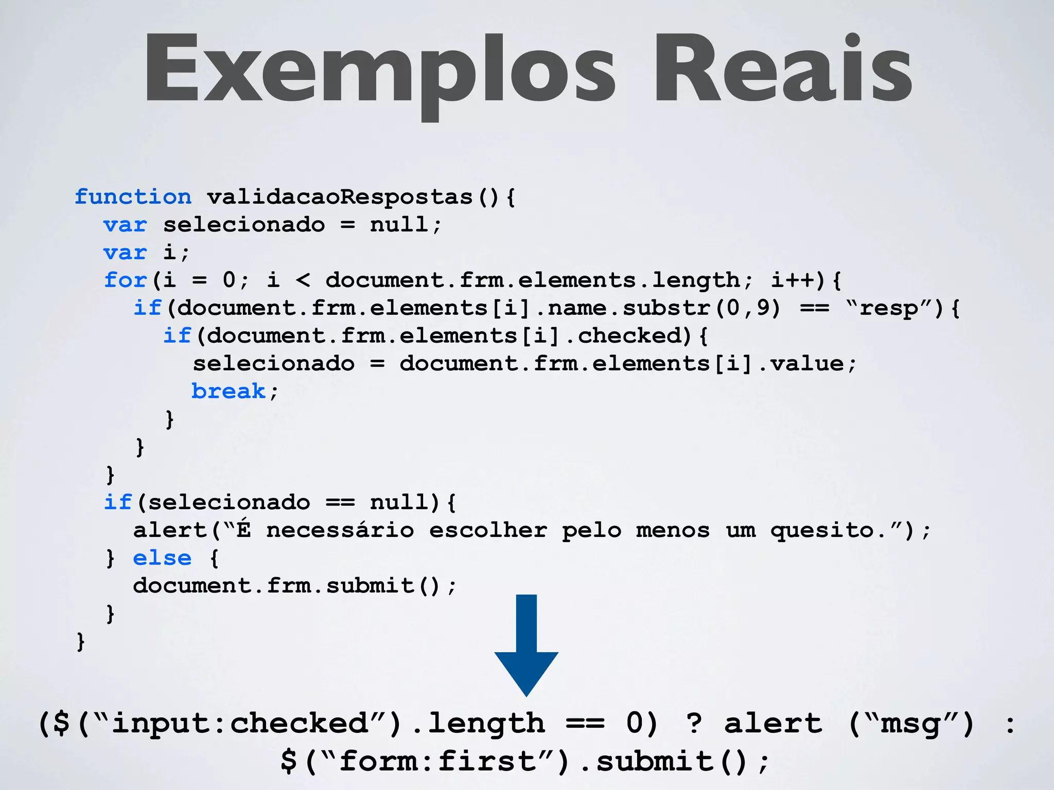 Exemplos Reais
  function validacaoRespostas(){
    var selecionado = null;
    var i;
    for(i = 0; i < document.frm.elements.length; i++){
      if(document.frm.elements[i].name.substr(0,9) == “resp”){
        if(document.frm.elements[i].checked){
           selecionado = document.frm.elements[i].value;
           break;
        }
      }
    }
    if(selecionado == null){
      alert(“É necessário escolher pelo menos um quesito.”);
    } else {
      document.frm.submit();
    }
  }


($(“input:checked”).length == 0) ? alert (“msg”) :
            $(“form:first”).submit();
 
