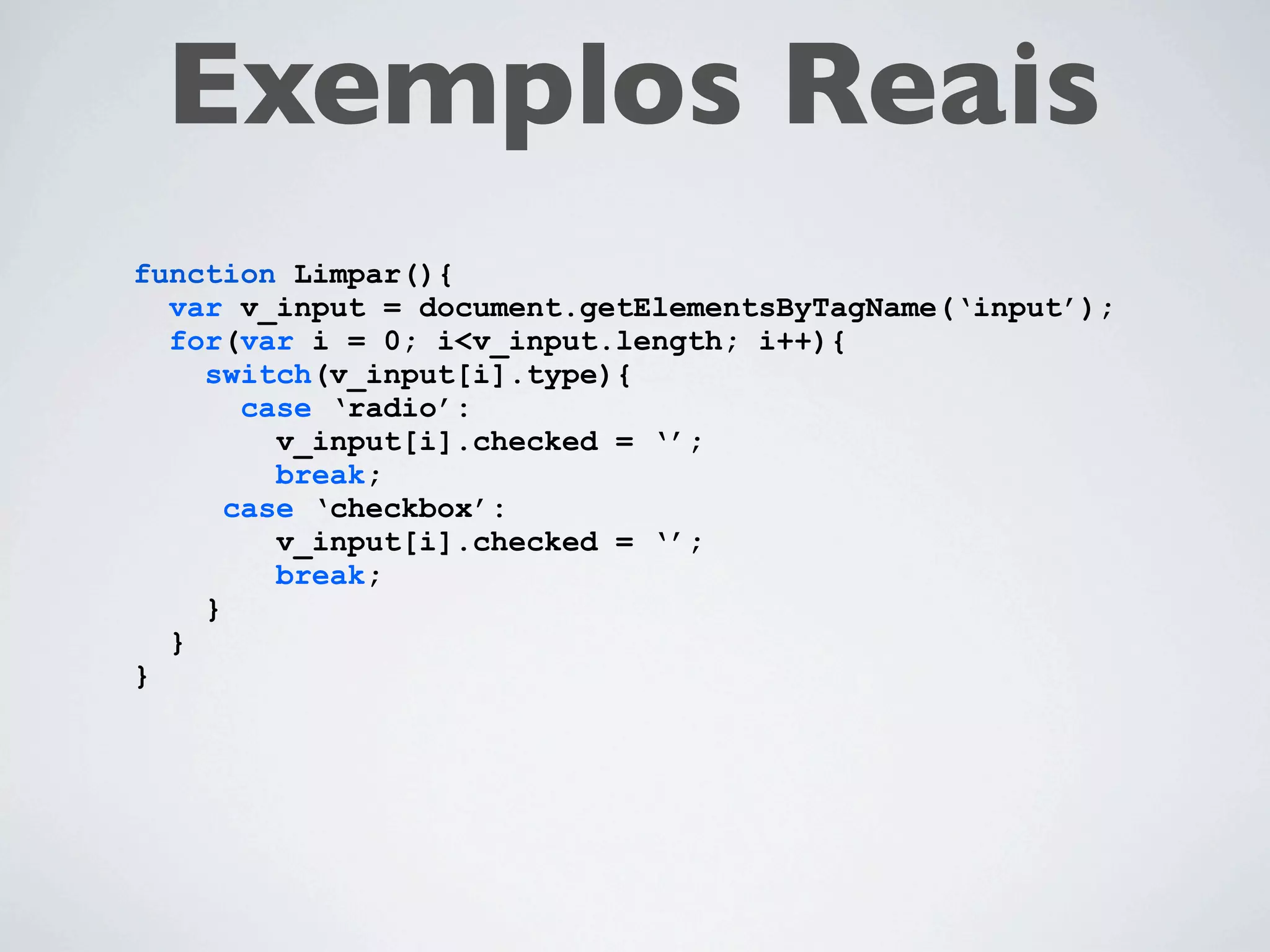 Exemplos Reais
function Limpar(){
  var v_input = document.getElementsByTagName(‘input’);
  for(var i = 0; i<v_input.length; i++){
    switch(v_input[i].type){
       case ‘radio’:
         v_input[i].checked = ‘’;
         break;
      case ‘checkbox’:
         v_input[i].checked = ‘’;
         break;
    }
  }
}
 
