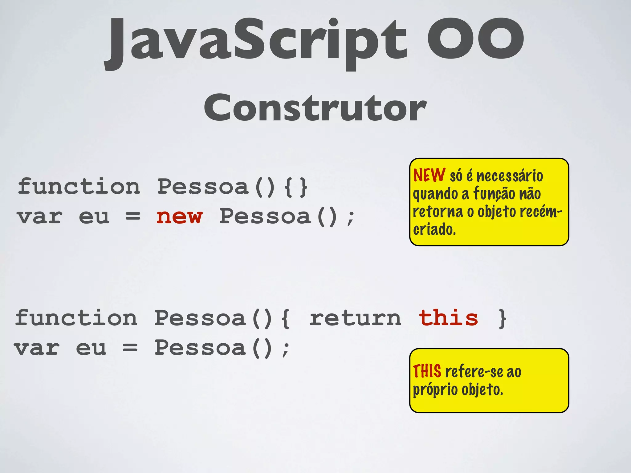 JavaScript OO
            Construtor
                         NEW só é necessário
function Pessoa(){}      quando a função não
var eu = new Pessoa();   retorna o objeto recém-
                         criado.




function Pessoa(){ return this }
var eu = Pessoa();
                         THIS refere-se ao
                         próprio objeto.
 